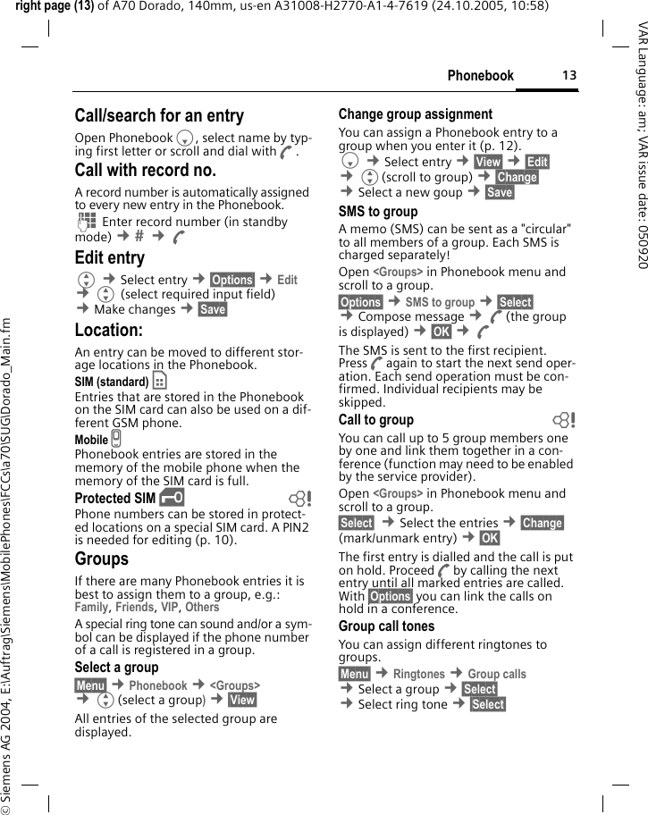 13Phonebookright page (13) of A70 Dorado, 140mm, us-en A31008-H2770-A1-4-7619 (24.10.2005, 10:58)&copy; Siemens AG 2004, E:\Auftrag\Siemens\MobilePhones\FCCs\a70\SUG\Dorado_Main.fmVAR Language: am; VAR issue date: 050920Call/search for an entryOpen PhonebookF, select name by typ-ing first letter or scroll and dial withA.Call with record no.A record number is automatically assigned to every new entry in the Phonebook.J Enter record number (in standby mode) &cent;  &cent;AEdit entryG &cent;Select entry &cent;&sect;Options&sect; &cent;Edit &cent;G (select required input field) &cent;Make changes &cent;&sect;Save&sect; Location:An entry can be moved to different stor-age locations in the Phonebook. SIM (standard) &cent; Entries that are stored in the Phonebook on the SIM card can also be used on a dif-ferent GSM phone.Mobile v Phonebook entries are stored in the memory of the mobile phone when the memory of the SIM card is full.Protected SIM &iexcl; bPhone numbers can be stored in protect-ed locations on a special SIM card. A PIN2 is needed for editing (p. 10).GroupsIf there are many Phonebook entries it is best to assign them to a group, e.g.: Family, Friends, VIP, Others A special ring tone can sound and/or a sym-bol can be displayed if the phone number of a call is registered in a group.Select a group&sect;Menu&sect; &cent;Phonebook &cent;<Groups> &cent;G(select a group) &cent;&sect;View&sect; All entries of the selected group are displayed.Change group assignmentYou can assign a Phonebook entry to a group when you enter it (p. 12). F &cent;Select entry &cent;&sect;View&sect; &cent;&sect;Edit&sect; &cent;G(scroll to group) &cent;&sect;Change&sect;  &cent;Select a new goup &cent;&sect;Save&sect; SMS to groupA memo (SMS) can be sent as a "circular" to all members of a group. Each SMS is charged separately!Open <Groups> in Phonebook menu and scroll to a group.&sect;Options&sect; &cent;SMS to group &cent;&sect;Select&sect; &cent;Compose message &cent;A(the group is displayed) &cent;&sect;OK&sect; &cent;AThe SMS is sent to the first recipient. PressAagain to start the next send oper-ation. Each send operation must be con-firmed. Individual recipients may be skipped.Call to group bYou can call up to 5 group members one by one and link them together in a con-ference (function may need to be enabled by the service provider).Open <Groups> in Phonebook menu and scroll to a group.&sect;Select&sect;  &cent;Select the entries &cent;&sect;Change&sect; (mark/unmark entry) &cent;&sect;OK&sect; The first entry is dialled and the call is put on hold. ProceedAby calling the next entry until all marked entries are called. With &sect;Options&sect; you can link the calls on hold in a conference.Group call tonesYou can assign different ringtones to groups. &sect;Menu&sect; &cent;Ringtones &cent;Group calls &cent;Select a group &cent;&sect;Select&sect; &cent;Select ring tone &cent;&sect;Select&sect; 