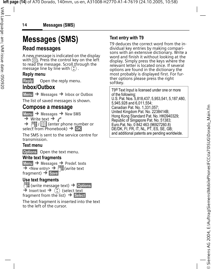 Messages (SMS)14&copy; Siemens AG 2004, E:\Auftrag\Siemens\MobilePhones\FCCs\a70\SUG\Dorado_Main.fmleft page (14) of A70 Dorado, 140mm, us-en, A31008-H2770-A1-4-7619 (24.10.2005, 10:58)VAR Language: am; VAR issue date: 050920Messages (SMS)Read messagesA new message is indicated on the display with ]. Press the control key on the left to read the message. Scroll through the message line by line withG.Reply menu &sect;Reply&sect; Open the reply menu.Inbox/Outbox&sect;Menu&sect; &cent;Messages &cent;Inbox or Outbox The list of saved messages is shown.Compose a message&sect;Menu&sect; &cent;Messages &cent;New SMS &cent;Write text &cent;A &cent;J/ Q (enter phone number or select from Phonebook) &cent;&sect;OK&sect; The SMS is sent to the service centre for transmission. Text menu &sect;Options&sect; Open the text menu.Write text fragments&sect;Menu&sect; &cent;Messages &cent;Predef. texts &cent;<New entry> &cent;J(write text fragment) &cent;&sect;Save&sect; Use text fragmentsJ(write message text) &cent;&sect;Options&sect; &cent;Insert text &cent;G (select text fragment from the list) &cent;&sect;Select&sect; The text fragment is inserted into the text to the left of the cursor.Text entry with T9T9 deduces the correct word from the in-dividual key entries by making compari-sons with an extensive dictionary. Write a word and finish it without looking at the display. Simply press the keys where the relevant letter is located once. If several options are found in the dictionary the most probably is displayed first. For fur-ther options please press the right softkey.T9&reg; Text Input is licensed under one or more of the following:U.S. Pat. Nos. 5,818,437, 5,953,541, 5,187,480, 5,945,928 and 6,011,554;Canadian Pat. No. 1,331,057; United Kingdom Pat. No. 2238414B; Hong Kong Standard Pat. No. HK0940329; Republic of Singapore Pat. No. 51383; Euro.Pat. No. 0 842 463 (96927260.8) DE/DK, FI, FR, IT, NL, PT, ES, SE, GB; and additional patents are pending worldwide.