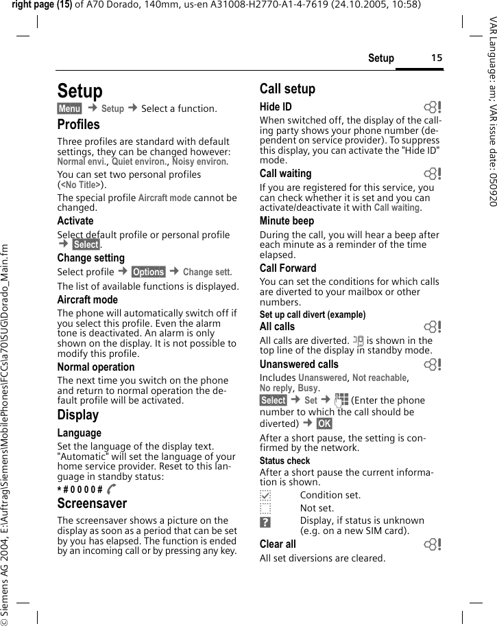 15Setupright page (15) of A70 Dorado, 140mm, us-en A31008-H2770-A1-4-7619 (24.10.2005, 10:58)&copy; Siemens AG 2004, E:\Auftrag\Siemens\MobilePhones\FCCs\a70\SUG\Dorado_Main.fmVAR Language: am; VAR issue date: 050920Setup&sect;Menu&sect;  &cent;Setup &cent;Select a function.ProfilesThree profiles are standard with default settings, they can be changed however: Normal envi., Quiet environ., Noisy environ. You can set two personal profiles (<No Title>).The special profile Aircraft mode cannot be changed.ActivateSelect default profile or personal profile &cent;&sect;Select&sect;.Change settingSelect profile &cent;&sect;Options&sect; &cent;Change sett.The list of available functions is displayed.Aircraft modeThe phone will automatically switch off if you select this profile. Even the alarm tone is deactivated. An alarm is only shown on the display. It is not possible to modify this profile.Normal operationThe next time you switch on the phone and return to normal operation the de-fault profile will be activated.DisplayLanguageSet the language of the display text. "Automatic" will set the language of your home service provider. Reset to this lan-guage in standby status:* # 0 0 0 0 # A ScreensaverThe screensaver shows a picture on the display as soon as a period that can be set by you has elapsed. The function is ended by an incoming call or by pressing any key. Call setupHide ID  bWhen switched off, the display of the call-ing party shows your phone number (de-pendent on service provider). To suppress this display, you can activate the "Hide ID" mode.Call waiting bIf you are registered for this service, you can check whether it is set and you can activate/deactivate it with Call waiting.Minute beepDuring the call, you will hear a beep after each minute as a reminder of the time elapsed.Call ForwardYou can set the conditions for which calls are diverted to your mailbox or other numbers.Set up call divert (example)All calls bAll calls are diverted. n is shown in the top line of the display in standby mode.Unanswered calls  bIncludes Unanswered, Not reachable,No reply, Busy.&sect;Select&sect; &cent;Set &cent;J (Enter the phone number to which the call should be diverted) &cent;&sect;OK&sect; After a short pause, the setting is con-firmed by the network.Status checkAfter a short pause the current informa-tion is shown.pCondition set.oNot set.Display, if status is unknown (e.g. on a new SIM card). Clear all  bAll set diversions are cleared.