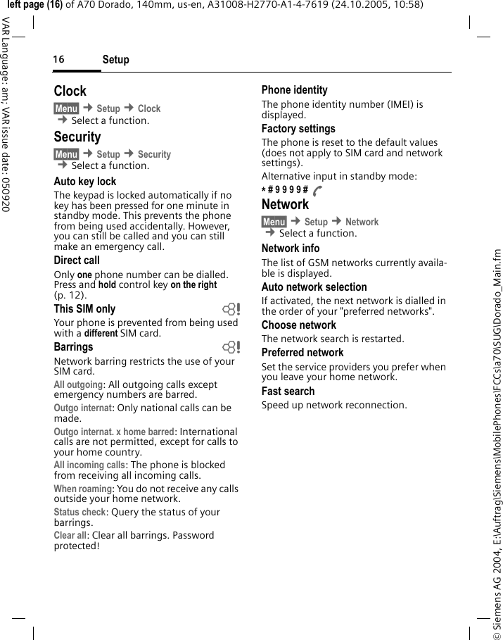 Setup16&copy; Siemens AG 2004, E:\Auftrag\Siemens\MobilePhones\FCCs\a70\SUG\Dorado_Main.fmleft page (16) of A70 Dorado, 140mm, us-en, A31008-H2770-A1-4-7619 (24.10.2005, 10:58)VAR Language: am; VAR issue date: 050920Clock&sect;Menu&sect; &cent;Setup &cent;Clock &cent;Select a function.Security&sect;Menu&sect; &cent;Setup &cent;Security  &cent;Select a function.Auto key lockThe keypad is locked automatically if no key has been pressed for one minute in standby mode. This prevents the phone from being used accidentally. However, you can still be called and you can still make an emergency call.Direct callOnly one phone number can be dialled. Press and hold control key on the right (p. 12).This SIM only bYour phone is prevented from being used with a different SIM card.Barrings bNetwork barring restricts the use of your SIM card.All outgoing: All outgoing calls except emergency numbers are barred.Outgo internat: Only national calls can be made.Outgo internat. x home barred: International calls are not permitted, except for calls to your home country.All incoming calls: The phone is blocked from receiving all incoming calls.When roaming: You do not receive any calls outside your home network.Status check: Query the status of your barrings.Clear all: Clear all barrings. Password protected!Phone identityThe phone identity number (IMEI) is displayed.Factory settingsThe phone is reset to the default values (does not apply to SIM card and network settings).Alternative input in standby mode:* # 9 9 9 9 # ANetwork&sect;Menu&sect; &cent;Setup &cent;Network  &cent;Select a function.Network infoThe list of GSM networks currently availa-ble is displayed.Auto network selection If activated, the next network is dialled in the order of your "preferred networks".Choose networkThe network search is restarted.Preferred network Set the service providers you prefer when you leave your home network.Fast searchSpeed up network reconnection.