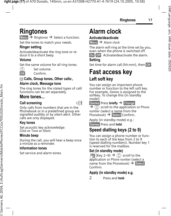 17Ringtonesright page (17) of A70 Dorado, 140mm, us-en A31008-H2770-A1-4-7619 (24.10.2005, 10:58)&copy; Siemens AG 2004, E:\Auftrag\Siemens\MobilePhones\FCCs\a70\SUG\Dorado_Main.fmVAR Language: am; VAR issue date: 050920Ringtones&sect;Menu&sect; &cent;Ringtones &cent;Select a function.Set the tones to match your needs.Ringer settingActivate/deactivate the ring tone or re-duce it to a short beep.VolumeSet the same volume for all ring tones.GSet volume.&sect;OK&sect; Confirm.d Calls, Group tones, Other calls:, Alarm clock, Message toneThe ring tones for the stated types of call/functions can be set separately.More tones...Call screening bOnly calls from numbers that are in the Phonebook or in a predefined group are signalled audibly or by silent alert. Other calls are only displayed. Key tonesSet acoustic key acknowledge:Click or Tone or Silent Minute beepDuring the call, you will hear a beep once a minute as a reminder.Information tones Set service and alarm tones.Alarm clockActivate/deactivate&sect;Menu&sect; &cent;Alarm clockThe alarm will ring at the time set by you, even when the phone is switched off. &sect;On&sect;/&sect;Off&sect; Activate/deactivate the alarm.SettingSet time for alarm call (hh:mm), then &sect;OK&sect;.Fast access keyLeft soft keyYou can assign an important phone number or function to the left soft key. For example, Games is assigned to the softkey. To change this (in standby mode):&sect;Games&sect; Press briefly &cent;&sect;Change&sect;  &cent;Gscroll to the application or Phone number (select a name from the Phonebook) &cent;&sect;Select&sect; Confirm.Apply (in standby mode) e.g.:&sect;Games&sect; Press and hold.Speed dialling keys (2 to 9)You can assign a phone number or func-tion to each of the keys from 2 to 9 (speed dialling numbers). Number key 1 is reserved for the mailbox. Set (in standby mode)J(Key 2&ndash;9) &cent;Gscroll to the application or Phone number (select a name from the Phonebook) &cent;&sect;Select&sect; Confirm. Apply (in standby mode) e.g.2Press and hold.