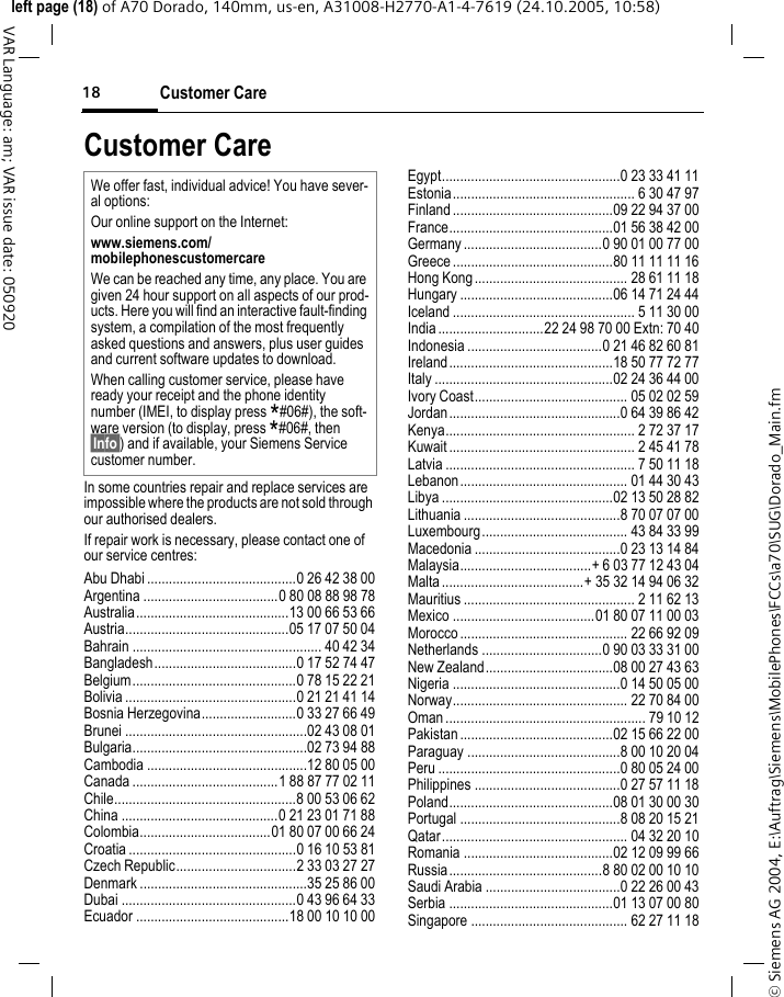 Customer Care18&copy; Siemens AG 2004, E:\Auftrag\Siemens\MobilePhones\FCCs\a70\SUG\Dorado_Main.fmleft page (18) of A70 Dorado, 140mm, us-en, A31008-H2770-A1-4-7619 (24.10.2005, 10:58)VAR Language: am; VAR issue date: 050920Customer CareIn some countries repair and replace services are impossible where the products are not sold through our authorised dealers.If repair work is necessary, please contact one of our service centres:Abu Dhabi .........................................0 26 42 38 00Argentina .....................................0 80 08 88 98 78Australia..........................................13 00 66 53 66Austria.............................................05 17 07 50 04Bahrain .................................................... 40 42 34Bangladesh.......................................0 17 52 74 47Belgium.............................................0 78 15 22 21Bolivia ...............................................0 21 21 41 14Bosnia Herzegovina..........................0 33 27 66 49Brunei ..................................................02 43 08 01Bulgaria................................................02 73 94 88Cambodia ............................................12 80 05 00Canada ........................................1 88 87 77 02 11Chile..................................................8 00 53 06 62China ...........................................0 21 23 01 71 88Colombia....................................01 80 07 00 66 24Croatia ..............................................0 16 10 53 81Czech Republic.................................2 33 03 27 27Denmark ..............................................35 25 86 00Dubai ................................................0 43 96 64 33Ecuador ..........................................18 00 10 10 00Egypt.................................................0 23 33 41 11Estonia.................................................. 6 30 47 97Finland ............................................09 22 94 37 00France.............................................01 56 38 42 00Germany ......................................0 90 01 00 77 00Greece ............................................80 11 11 11 16Hong Kong.......................................... 28 61 11 18Hungary ..........................................06 14 71 24 44Iceland .................................................. 5 11 30 00India .............................22 24 98 70 00 Extn: 70 40Indonesia .....................................0 21 46 82 60 81Ireland.............................................18 50 77 72 77Italy .................................................02 24 36 44 00Ivory Coast.......................................... 05 02 02 59Jordan...............................................0 64 39 86 42Kenya.................................................... 2 72 37 17Kuwait ................................................... 2 45 41 78Latvia .................................................... 7 50 11 18Lebanon.............................................. 01 44 30 43Libya ...............................................02 13 50 28 82Lithuania ...........................................8 70 07 07 00Luxembourg........................................ 43 84 33 99Macedonia ........................................0 23 13 14 84Malaysia....................................+ 6 03 77 12 43 04Malta .......................................+ 35 32 14 94 06 32Mauritius ............................................... 2 11 62 13Mexico .......................................01 80 07 11 00 03Morocco .............................................. 22 66 92 09Netherlands .................................0 90 03 33 31 00New Zealand...................................08 00 27 43 63Nigeria ..............................................0 14 50 05 00Norway................................................ 22 70 84 00Oman ....................................................... 79 10 12Pakistan ..........................................02 15 66 22 00Paraguay ..........................................8 00 10 20 04Peru ..................................................0 80 05 24 00Philippines ........................................0 27 57 11 18Poland.............................................08 01 30 00 30Portugal ............................................8 08 20 15 21Qatar................................................... 04 32 20 10Romania .........................................02 12 09 99 66Russia..........................................8 80 02 00 10 10Saudi Arabia .....................................0 22 26 00 43Serbia .............................................01 13 07 00 80Singapore ........................................... 62 27 11 18We offer fast, individual advice! You have sever-al options:Our online support on the Internet:www.siemens.com/mobilephonescustomercare We can be reached any time, any place. You are given 24 hour support on all aspects of our prod-ucts. Here you will find an interactive fault-finding system, a compilation of the most frequently asked questions and answers, plus user guides and current software updates to download.When calling customer service, please have ready your receipt and the phone identity number (IMEI, to display press *#06#), the soft-ware version (to display, press *#06#, then &sect;Info&sect;) and if available, your Siemens Service customer number.