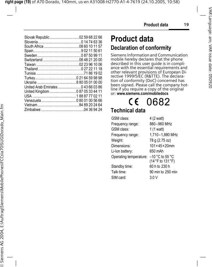 19Product dataright page (19) of A70 Dorado, 140mm, us-en A31008-H2770-A1-4-7619 (24.10.2005, 10:58)&copy; Siemens AG 2004, E:\Auftrag\Siemens\MobilePhones\FCCs\a70\SUG\Dorado_Main.fmVAR Language: am; VAR issue date: 050920Slovak Republic ..............................02 59 68 22 66Slovenia............................................0 14 74 63 36South Africa ....................................08 60 10 11 57Spain.................................................9 02 11 50 61Sweden.............................................0 87 50 99 11Switzerland .....................................08 48 21 20 00Taiwan ............................................02 23 96 10 06Thailand............................................0 27 22 11 18Tunisia .................................................71 86 19 02Turkey..........................................0 21 64 59 98 98Ukraine ........................................8 80 05 01 00 00United Arab Emirates........................0 43 66 03 86United Kingdom ...........................0 87 05 33 44 11USA .............................................1 88 87 77 02 11Venezuela....................................0 80 01 00 56 66Vietnam...........................................84 89 20 24 64Zimbabwe ............................................04 36 94 24Product dataDeclaration of conformitySiemens Information and Communication mobile hereby declares that the phone described in this user guide is in compli-ance with the essential requirements and other relevant provisions of European Di-rective 1999/5/EC (R&amp;TTE). The declara-tion of conformity (DoC) concerned has been signed. Please call the company hot-line if you require a copy of the original or: www.siemens.com/mobiledocs Technical dataGSM class: 4 (2 watt)Frequency range: 880&ndash;960 MHzGSM class: 1 (1 watt)Frequency range: 1,710&ndash;1,880 MHzWeight: 78 g (2.75 oz)Dimensions: 101&times;45&times;20mmLi-Ion battery: 650 mAhOperating temperature: &ndash;10 &deg;C to 55 &deg;C(14&deg;F to 131&deg;F)Standby time: 60 h to 230 hTalk time: 90 min to 250 minSIM card: 3.0 V