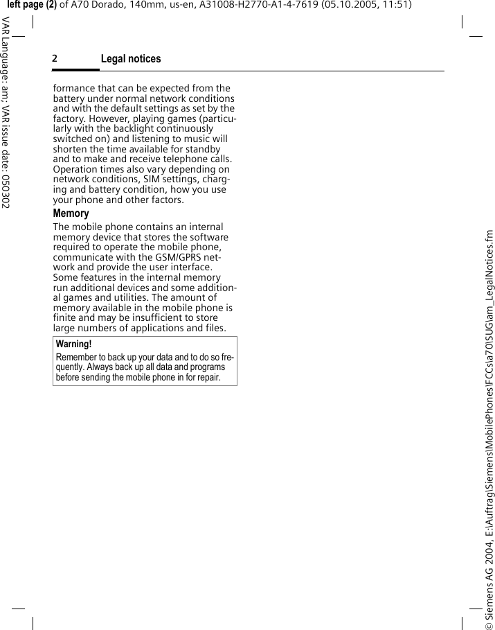 Legal notices2&copy; Siemens AG 2004, E:\Auftrag\Siemens\MobilePhones\FCCs\a70\SUG\am_LegalNotices.fmleft page (2) of A70 Dorado, 140mm, us-en, A31008-H2770-A1-4-7619 (05.10.2005, 11:51)VAR Language: am; VAR issue date: 050302formance that can be expected from the battery under normal network conditions and with the default settings as set by the factory. However, playing games (particu-larly with the backlight continuously switched on) and listening to music will shorten the time available for standby and to make and receive telephone calls. Operation times also vary depending on network conditions, SIM settings, charg-ing and battery condition, how you use your phone and other factors. MemoryThe mobile phone contains an internal memory device that stores the software required to operate the mobile phone, communicate with the GSM/GPRS net-work and provide the user interface. Some features in the internal memory run additional devices and some addition-al games and utilities. The amount of memory available in the mobile phone is finite and may be insufficient to store large numbers of applications and files. Warning!Remember to back up your data and to do so fre-quently. Always back up all data and programs before sending the mobile phone in for repair.