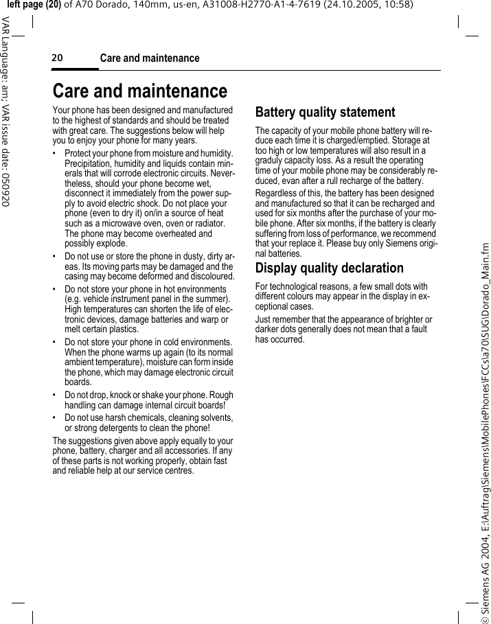 Care and maintenance20&copy; Siemens AG 2004, E:\Auftrag\Siemens\MobilePhones\FCCs\a70\SUG\Dorado_Main.fmleft page (20) of A70 Dorado, 140mm, us-en, A31008-H2770-A1-4-7619 (24.10.2005, 10:58)VAR Language: am; VAR issue date: 050920Care and maintenanceYour phone has been designed and manufactured to the highest of standards and should be treated with great care. The suggestions below will help you to enjoy your phone for many years.&bull; Protect your phone from moisture and humidity. Precipitation, humidity and liquids contain min-erals that will corrode electronic circuits. Never-theless, should your phone become wet, disconnect it immediately from the power sup-ply to avoid electric shock. Do not place your phone (even to dry it) on/in a source of heat such as a microwave oven, oven or radiator. The phone may become overheated and possibly explode.&bull; Do not use or store the phone in dusty, dirty ar-eas. Its moving parts may be damaged and the casing may become deformed and discoloured.&bull; Do not store your phone in hot environments (e.g. vehicle instrument panel in the summer).  High temperatures can shorten the life of elec-tronic devices, damage batteries and warp or melt certain plastics. &bull; Do not store your phone in cold environments. When the phone warms up again (to its normal ambient temperature), moisture can form inside the phone, which may damage electronic circuit boards. &bull; Do not drop, knock or shake your phone. Rough handling can damage internal circuit boards!&bull; Do not use harsh chemicals, cleaning solvents, or strong detergents to clean the phone!The suggestions given above apply equally to your phone, battery, charger and all accessories. If any of these parts is not working properly, obtain fast and reliable help at our service centres.Battery quality statementThe capacity of your mobile phone battery will re-duce each time it is charged/emptied. Storage at too high or low temperatures will also result in a graduly capacity loss. As a result the operating time of your mobile phone may be considerably re-duced, evan after a rull recharge of the battery.Regardless of this, the battery has been designed and manufactured so that it can be recharged and used for six months after the purchase of your mo-bile phone. After six months, if the battery is clearly suffering from loss of performance, we recommend that your replace it. Please buy only Siemens origi-nal batteries.Display quality declarationFor technological reasons, a few small dots with different colours may appear in the display in ex-ceptional cases.Just remember that the appearance of brighter or darker dots generally does not mean that a fault has occurred.