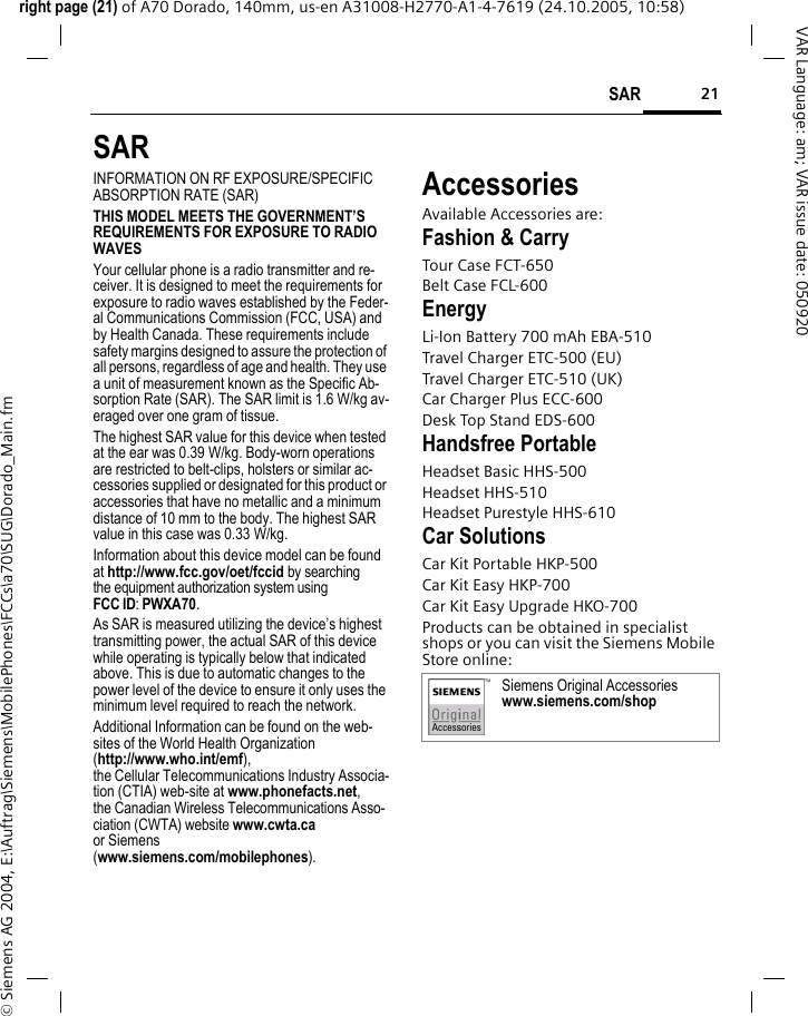 21SARright page (21) of A70 Dorado, 140mm, us-en A31008-H2770-A1-4-7619 (24.10.2005, 10:58)&copy; Siemens AG 2004, E:\Auftrag\Siemens\MobilePhones\FCCs\a70\SUG\Dorado_Main.fmVAR Language: am; VAR issue date: 050920SARINFORMATION ON RF EXPOSURE/SPECIFIC ABSORPTION RATE (SAR)THIS MODEL MEETS THE GOVERNMENT&rsquo;S REQUIREMENTS FOR EXPOSURE TO RADIO WAVESYour cellular phone is a radio transmitter and re-ceiver. It is designed to meet the requirements for exposure to radio waves established by the Feder-al Communications Commission (FCC, USA) and by Health Canada. These requirements include safety margins designed to assure the protection of all persons, regardless of age and health. They use a unit of measurement known as the Specific Ab-sorption Rate (SAR). The SAR limit is 1.6 W/kg av-eraged over one gram of tissue. The highest SAR value for this device when tested at the ear was 0.39 W/kg. Body-worn operations are restricted to belt-clips, holsters or similar ac-cessories supplied or designated for this product or accessories that have no metallic and a minimum distance of 10 mm to the body. The highest SAR value in this case was 0.33 W/kg.Information about this device model can be found at http://www.fcc.gov/oet/fccid by searching the equipment authorization system usingFCC ID: PWXA70.As SAR is measured utilizing the device&rsquo;s highest transmitting power, the actual SAR of this device while operating is typically below that indicated above. This is due to automatic changes to the power level of the device to ensure it only uses the minimum level required to reach the network. Additional Information can be found on the web-sites of the World Health Organization (http://www.who.int/emf), the Cellular Telecommunications Industry Associa-tion (CTIA) web-site at www.phonefacts.net, the Canadian Wireless Telecommunications Asso-ciation (CWTA) website www.cwta.ca or Siemens (www.siemens.com/mobilephones).AccessoriesAvailable Accessories are:Fashion &amp; CarryTour Case FCT-650Belt Case FCL-600EnergyLi-Ion Battery 700 mAh EBA-510Travel Charger ETC-500 (EU)Travel Charger ETC-510 (UK)Car Charger Plus ECC-600Desk Top Stand EDS-600Handsfree PortableHeadset Basic HHS-500Headset HHS-510Headset Purestyle HHS-610Car SolutionsCar Kit Portable HKP-500Car Kit Easy HKP-700Car Kit Easy Upgrade HKO-700Products can be obtained in specialist shops or you can visit the Siemens Mobile Store online: Siemens Original Accessorieswww.siemens.com/shop