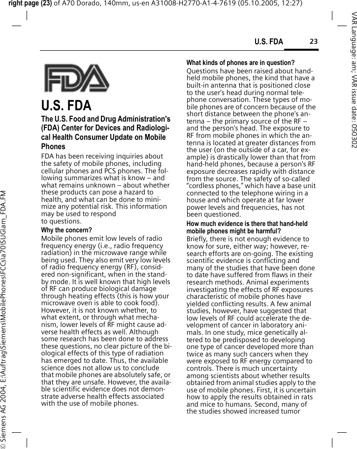 23U.S. FDAright page (23) of A70 Dorado, 140mm, us-en A31008-H2770-A1-4-7619 (05.10.2005, 12:27)&copy; Siemens AG 2004, E:\Auftrag\Siemens\MobilePhones\FCCs\a70\SUG\am_FDA.FMVAR Language: am; VAR issue date: 050302U.S. FDAThe U.S. Food and Drug Administration's (FDA) Center for Devices and Radiologi-cal Health Consumer Update on Mobile PhonesFDA has been receiving inquiries about the safety of mobile phones, including cellular phones and PCS phones. The fol-lowing summarizes what is know &ndash; and what remains unknown &ndash; about whether these products can pose a hazard to health, and what can be done to mini-mize any potential risk. This information may be used to respond to questions.Why the concern?Mobile phones emit low levels of radio frequency energy (i.e., radio frequency radiation) in the microwave range while being used. They also emit very low levels of radio frequency energy (RF), consid-ered non-significant, when in the stand-by mode. It is well known that high levels of RF can produce biological damage through heating effects (this is how your microwave oven is able to cook food). However, it is not known whether, to what extent, or through what mecha-nism, lower levels of RF might cause ad-verse health effects as well. Although some research has been done to address these questions, no clear picture of the bi-ological effects of this type of radiation has emerged to date. Thus, the available science does not allow us to conclude that mobile phones are absolutely safe, or that they are unsafe. However, the availa-ble scientific evidence does not demon-strate adverse health effects associated with the use of mobile phones.What kinds of phones are in question?Questions have been raised about hand-held mobile phones, the kind that have a built-in antenna that is positioned close to the user's head during normal tele-phone conversation. These types of mo-bile phones are of concern because of the short distance between the phone's an-tenna &ndash; the primary source of the RF &ndash; and the person's head. The exposure to RF from mobile phones in which the an-tenna is located at greater distances from the user (on the outside of a car, for ex-ample) is drastically lower than that from hand-held phones, because a person's RF exposure decreases rapidly with distance from the source. The safety of so-called &ldquo;cordless phones,&rdquo; which have a base unit connected to the telephone wiring in a house and which operate at far lower power levels and frequencies, has not been questioned.How much evidence is there that hand-held mobile phones might be harmful?Briefly, there is not enough evidence to know for sure, either way; however, re-search efforts are on-going. The existing scientific evidence is conflicting and many of the studies that have been done to date have suffered from flaws in their research methods. Animal experiments investigating the effects of RF exposures characteristic of mobile phones have yielded conflicting results. A few animal studies, however, have suggested that low levels of RF could accelerate the de-velopment of cancer in laboratory ani-mals. In one study, mice genetically al-tered to be predisposed to developing one type of cancer developed more than twice as many such cancers when they were exposed to RF energy compared to controls. There is much uncertainty among scientists about whether results obtained from animal studies apply to the use of mobile phones. First, it is uncertain how to apply the results obtained in rats and mice to humans. Second, many of the studies showed increased tumor 