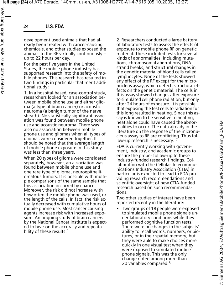 U.S. FDA24&copy; Siemens AG 2004, E:\Auftrag\Siemens\MobilePhones\FCCs\a70\SUG\am_FDA.FMleft page (24) of A70 Dorado, 140mm, us-en, A31008-H2770-A1-4-7619 (05.10.2005, 12:27)VAR Language: am; VAR issue date: 050302development used animals that had al-ready been treated with cancer-causing chemicals, and other studies exposed the animals to the RF virtually continuously &ndash; up to 22 hours per day.For the past five years in the United States, the mobile phone industry has supported research into the safety of mo-bile phones. This research has resulted in two findings in particular that merit addi-tional study:1. In a hospital-based, case-control study, researchers looked for an association be-tween mobile phone use and either glio-ma (a type of brain cancer) or acoustic neuroma (a benign tumor of the nerve sheath). No statistically significant associ-ation was found between mobile phone use and acoustic neuroma. There was also no association between mobile phone use and gliomas when all types of gliomas were considered together. It should be noted that the average length of mobile phone exposure in this study was less than three years.When 20 types of glioma were considered separately, however, an association was found between mobile phone use and one rare type of glioma, neuroepithelli-omatous tumors. It is possible with multi-ple comparisons of the same sample that this association occurred by chance. Moreover, the risk did not increase with how often the mobile phone was used, or the length of the calls. In fact, the risk ac-tually decreased with cumulative hours of mobile phone use. Most cancer causing agents increase risk with increased expo-sure. An ongoing study of brain cancers by the National Cancer Institute is expect-ed to bear on the accuracy and repeata-bility of these results.12. Researchers conducted a large battery of laboratory tests to assess the effects of exposure to mobile phone RF on genetic material. These included tests for several kinds of abnormalities, including muta-tions, chromosomal aberrations, DNA strand breaks, and structural changes in the genetic material of blood cells called lymphocytes. None of the tests showed any effect of the RF except for the micro-nucleus assay, which detects structural ef-fects on the genetic material. The cells in this assay showed changes after exposure to simulated cell phone radiation, but only after 24 hours of exposure. It is possible that exposing the test cells to radiation for this long resulted in heating. Since this as-say is known to be sensitive to heating, heat alone could have caused the abnor-malities to occur. The data already in the literature on the response of the micronu-cleus assay to RF are conflicting. Thus fol-low-up research is necessary. 2FDA is currently working with govern-ment, industry, and academic groups to ensure the proper follow-up to these industry-funded research findings. Col-laboration with the Cellular Telecommu-nications Industry Association (CTIA) in particular is expected to lead to FDA pro-viding research recommendations and scientific oversight of new CTIA-funded research based on such recommenda-tions.Two other studies of interest have been reported recently in the literature:&bull; Two groups of 18 people were exposed to simulated mobile phone signals un-der laboratory conditions while they performed cognitive function tests. There were no changes in the subjects' ability to recall words, numbers, or pic-tures, or in their spatial memory, but they were able to make choices more quickly in one visual test when they were exposed to simulated mobile phone signals. This was the only change noted among more than 20 variables compared.3