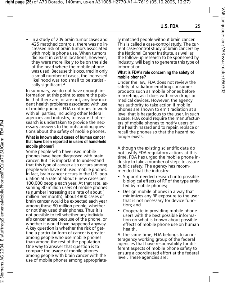 25U.S. FDAright page (25) of A70 Dorado, 140mm, us-en A31008-H2770-A1-4-7619 (05.10.2005, 12:27)&copy; Siemens AG 2004, E:\Auftrag\Siemens\MobilePhones\FCCs\a70\SUG\am_FDA.FMVAR Language: am; VAR issue date: 050302&bull; In a study of 209 brain tumor cases and 425 matched controls, there was no in-creased risk of brain tumors associated with mobile phone use. When tumors did exist in certain locations, however, they were more likely to be on the side of the head where the mobile phone was used. Because this occurred in only a small number of cases, the increased likelihood was too small to be statisti-cally significant.4In summary, we do not have enough in-formation at this point to assure the pub-lic that there are, or are not, any low inci-dent health problems associated with use of mobile phones. FDA continues to work with all parties, including other federal agencies and industry, to assure that re-search is undertaken to provide the nec-essary answers to the outstanding ques-tions about the safety of mobile phones.What is known about cases of human cancer that have been reported in users of hand-held mobile phones?Some people who have used mobile phones have been diagnosed with brain cancer. But it is important to understand that this type of cancer also occurs among people who have not used mobile phones. In fact, brain cancer occurs in the U.S. pop-ulation at a rate of about 6 new cases per 100,000 people each year. At that rate, as-suming 80 million users of mobile phones (a number increasing at a rate of about 1 million per month), about 4800 cases of brain cancer would be expected each year among those 80 million people, whether or not they used their phones. Thus it is not possible to tell whether any individu-al's cancer arose because of the phone, or whether it would have happened anyway. A key question is whether the risk of get-ting a particular form of cancer is greater among people who use mobile phones than among the rest of the population. One way to answer that question is to compare the usage of mobile phones among people with brain cancer with the use of mobile phones among appropriate-ly matched people without brain cancer. This is called a case-control study. The cur-rent case-control study of brain cancers by the National Cancer Institute, as well as the follow-up research to be sponsored by industry, will begin to generate this type of information.What is FDA's role concerning the safety of mobile phones?Under the law, FDA does not review the safety of radiation emitting consumer products such as mobile phones before marketing, as it does with new drugs or medical devices. However, the agency has authority to take action if mobile phones are shown to emit radiation at a level that is hazardous to the user. In such a case, FDA could require the manufactur-ers of mobile phones to notify users of the health hazard and to repair, replace or recall the phones so that the hazard no longer exists. Although the existing scientific data do not justify FDA regulatory actions at this time, FDA has urged the mobile phone in-dustry to take a number of steps to assure public safety. The agency has recom-mended that the industry:&bull; Support needed research into possible biological effects of RF of the type emit-ted by mobile phones;&bull; Design mobile phones in a way that minimizes any RF exposure to the user that is not necessary for device func-tion; and&bull; Cooperate in providing mobile phone users with the best possible informa-tion on what is known about possible effects of mobile phone use on human health.At the same time, FDA belongs to an in-teragency working group of the federal agencies that have responsibility for dif-ferent aspects of mobile phone safety to ensure a coordinated effort at the federal level. These agencies are: