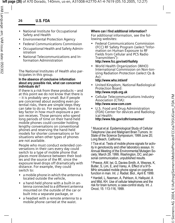 U.S. FDA26&copy; Siemens AG 2004, E:\Auftrag\Siemens\MobilePhones\FCCs\a70\SUG\am_FDA.FMleft page (26) of A70 Dorado, 140mm, us-en, A31008-H2770-A1-4-7619 (05.10.2005, 12:27)VAR Language: am; VAR issue date: 050302&bull; National Institute for Occupational Safety and Health&bull; Environmental Protection Agency&bull; Federal Communications Commission&bull; Occupational Health and Safety Admin-istration&bull; National Telecommunications and In-formation AdministrationThe National Institutes of Health also par-ticipates in this group.In the absence of conclusive information about any possible risk, what can concerned individuals do?If there is a risk from these products &ndash; and at this point we do not know that there is &ndash; it is probably very small. But if people are concerned about avoiding even po-tential risks, there are simple steps they can take to do so. For example, time is a key factor in how much exposure a per-son receives. Those persons who spend long periods of time on their hand-held mobile phones could consider holding lengthy conversations on conventional phones and reserving the hand-held models for shorter conversations or for situations when other types of phones are not available.People who must conduct extended con-versations in their cars every day could switch to a type of mobile phone that places more distance between their bod-ies and the source of the RF, since the exposure level drops off dramatically with distance. For example, they could switch to:&bull; a mobile phone in which the antenna is located outside the vehicle,&bull; a hand-held phone with a built-in an-tenna connected to a different antenna mounted on the outside of the car or built into a separate package, or&bull; a headset with a remote antenna to a mobile phone carried at the waist.Where can I find additional information?For additional information, see the fol-lowing websites:&bull; Federal Communications Commission (FCC) RF Safety Program (select &ldquo;Infor-mation on Human Exposure to RF Fields from Cellular and PCS Radio Transmitters&rdquo;): http://www.fcc.gov/oet/rfsafety&bull; World Health Organization (WHO) International Commission on Non-Ion-izing Radiation Protection (select Qs &amp; As): http://www.who.int/emf&bull; United Kingdom, National Radiological Protection Board: http://www.nrpb.org.uk&bull; Cellular Telecommunications Industry Association (CTIA): http://www.wow-com.com&bull; U.S. Food and Drug Administration (FDA) Center for devices and Radiolog-ical Health: http://www.fda.gov/cdhr/consumer/1 Muscat et al. Epidemiological Study of Cellular Telephone Use and Malignant Brain Tumors. In: State of the Science Symposium; 1999 June 20; Long Beach, California.2 Tice et al. Tests of mobile phone signals for activ-ity in genotoxicity and other laboratory assays. In: Annual Meeting of the Environmental Mutagen So-ciety; March 29, 1999, Washington, DC; and per-sonal communication, unpublished results.3 Preece, AW, Iwi, G, Davies-Smith, A, Wesnes, K, Butler, S, Lim, E, and Varey, A. Effect of a 915- MHz simulated mobile phone signal on cognitive function in man. Int. J. Radiat. Biol., April 8, 1999.4 Hardell, L, Nasman, A, Pahlson, A, Hallquist, A and Mild, KH. Use of cellular telephones and the risk for brain tumors; a case-control study. Int. J. Oncol, 15: 113-116, 1999.