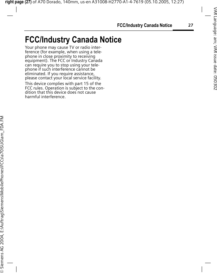 27FCC/Industry Canada Noticeright page (27) of A70 Dorado, 140mm, us-en A31008-H2770-A1-4-7619 (05.10.2005, 12:27)&copy; Siemens AG 2004, E:\Auftrag\Siemens\MobilePhones\FCCs\a70\SUG\am_FDA.FMVAR Language: am; VAR issue date: 050302FCC/Industry Canada NoticeYour phone may cause TV or radio inter-ference (for example, when using a tele-phone in close proximity to receiving equipment). The FCC or Industry Canada can require you to stop using your tele-phone if such interference cannot be eliminated. If you require assistance, please contact your local service facility.This device complies with part 15 of the FCC rules. Operation is subject to the con-dition that this device does not cause harmful interference.