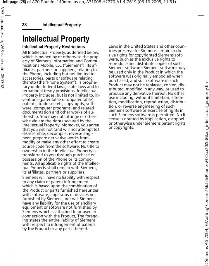 Intellectual Property28&copy; Siemens AG 2004, E:\Auftrag\Siemens\MobilePhones\FCCs\a70\SUG\am_intellectual_property.fmleft page (28) of A70 Dorado, 140mm, us-en, A31008-H2770-A1-4-7619 (05.10.2005, 11:51)VAR Language: am; VAR issue date: 050302Intellectual PropertyIntellectual Property RestrictionsAll Intellectual Property, as defined below, which is owned by or otherwise the prop-erty of Siemens Information and Commu-nications Mobile, LLC (&ldquo;Siemens&rdquo;), its af-filiates, partners or suppliers, relating to the Phone, including but not limited to accessories, parts or software relating thereto (the &ldquo;Phone System&rdquo;), is proprie-tary under federal laws, state laws and In-ternational treaty provisions. Intellectual Property includes, but is not limited to, in-ventions (patentable or unpatentable), patents, trade secrets, copyrights, soft-ware, computer programs, and related documentation and other works of au-thorship. You may not infringe or other-wise violate the rights secured by the Intellectual Property. Moreover, you agree that you will not (and will not attempt to) disassemble, decompile, reverse engi-neer, prepare derivative works from, modify or make any other effort to create source code from the software. No title to ownership in the Intellectual Property is transferred to you through purchase or possession of the Phone or its compo-nents. All applicable rights of the Intellec-tual Property shall remain with Siemens, its affiliates, partners or suppliers.Siemens will have no liability with respect to any claim of patent infringement which is based upon the combination of the Product or parts furnished hereunder with software, apparatus or devices not furnished by Siemens, nor will Siemens have any liability for the use of ancillary equipment or software not furnished by Siemens which is attached to or used in connection with the Product, The forego-ing states the entire liability of Siemens with respect to infringement of patents by the Product or any parts thereof.Laws in the United States and other coun-tries preserve for Siemens certain exclu-sive rights for copyrighted Siemens soft-ware, such as the exclusive rights to reproduce and distribute copies of such Siemens software. Siemens software may be used only in the Product in which the software was originally embodied when purchased, and such software in such Product may not be replaced, copied, dis-tributed. modified in any way, or used to produce any derivative thereof. No other use including, without limitation, altera-tion, modification, reproduction, distribu-tion. or reverse engineering of such Siemens software or exercise of rights in such Siemens software is permitted. No li-cense is granted by implication, estoppel or otherwise under Siemens patent rights or copyrights.