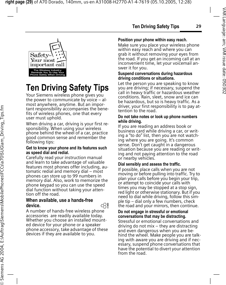 29Ten Driving Safety Tipsright page (29) of A70 Dorado, 140mm, us-en A31008-H2770-A1-4-7619 (05.10.2005, 12:28)&copy; Siemens AG 2004, E:\Auftrag\Siemens\MobilePhones\FCCs\a70\SUG\am_Driving_Tips.fmVAR Language: am; VAR issue date: 050302Ten Driving Safety TipsYour Siemens wireless phone gives you the power to communicate by voice &ndash; al-most anywhere, anytime. But an impor-tant responsibility accompanies the bene-fits of wireless phones, one that every user must uphold.When driving a car, driving is your first re-sponsibility. When using your wireless phone behind the wheel of a car, practice good common sense and remember the following tips:Get to know your phone and its features such as speed dial and redial.Carefully read your instruction manual and learn to take advantage of valuable features most phones offer including, au-tomatic redial and memory dial &ndash; most phones can store up to 99 numbers in memory dial. Also, work to memorize the phone keypad so you can use the speed dial function without taking your atten-tion off the road.When available, use a hands-free device. bA number of hands-free wireless phone accessories  are readily available today. Whether you choose an installed mount-ed device for your phone or a speaker phone accessory, take advantage of these devices if they are available to you.Position your phone within easy reach.Make sure you place your wireless phone within easy reach and where you can grab it without removing your eyes from the road. If you get an incoming call at an inconvenient time, let your voicemail an-swer it for you.Suspend conversations during hazardous driving conditions or situations.Let the person you are speaking to know you are driving; if necessary, suspend the call in heavy traffic or hazardous weather conditions. Rain, sleet, snow and ice can be hazardous, but so is heavy traffic. As a driver, your first responsibility is to pay at-tention to the road.Do not take notes or look up phone numbers while driving.If you are reading an address book or business card while driving a car, or writ-ing a &ldquo;to do&rdquo; list, then you are not watch-ing where you are going. It&rsquo;s common sense. Don&rsquo;t get caught in a dangerous situation because you are reading or writ-ing and not paying attention to the road or nearby vehicles.Dial sensibly and assess the traffic.If possible, place calls when you are not moving or before pulling into traffic. Try to plan your calls before you begin your trip, or attempt to coincide your calls with times you may be stopped at a stop sign, red light or otherwise stationary. But if you need to dial while driving, follow this sim-ple tip &ndash; dial only a few numbers, check the road and your mirrors, then continue.Do not engage in stressful or emotional conversations that may be distracting.Stressful or emotional conversations and driving do not mix &ndash; they are distracting and even dangerous when you are be-hind the wheel. Make people you are talk-ing with aware you are driving and if nec-essary, suspend phone conversations that have the potential to divert your attention from the road.