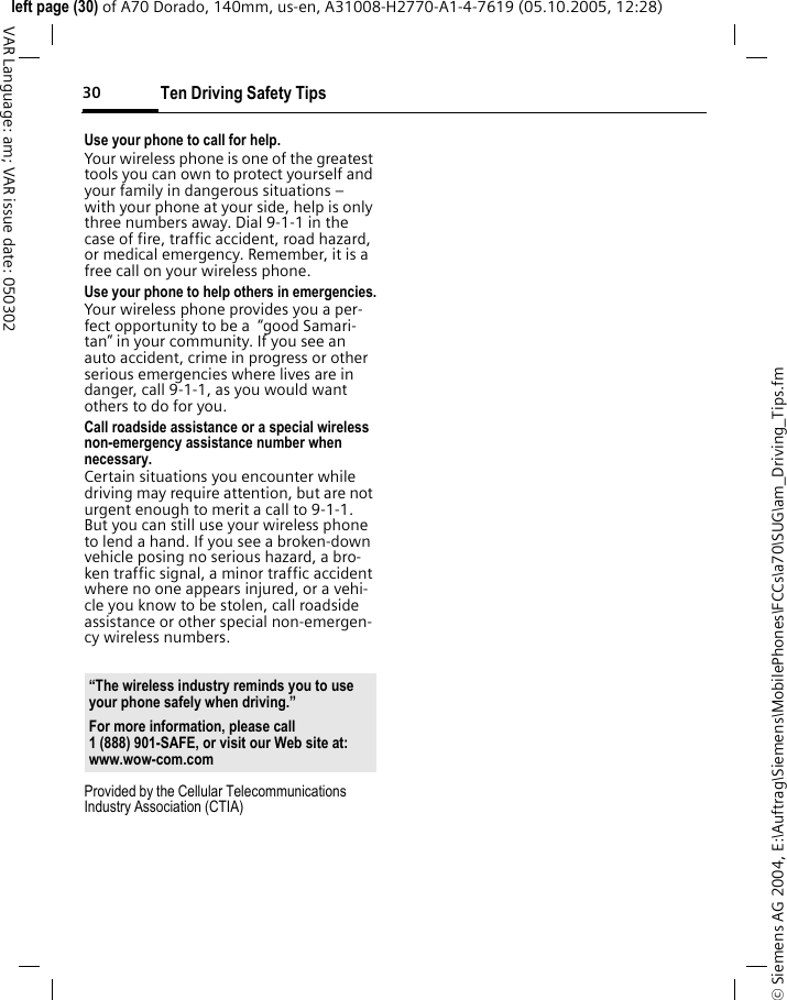 Ten Driving Safety Tips30&copy; Siemens AG 2004, E:\Auftrag\Siemens\MobilePhones\FCCs\a70\SUG\am_Driving_Tips.fmleft page (30) of A70 Dorado, 140mm, us-en, A31008-H2770-A1-4-7619 (05.10.2005, 12:28)VAR Language: am; VAR issue date: 050302Use your phone to call for help.Your wireless phone is one of the greatest tools you can own to protect yourself and your family in dangerous situations &ndash; with your phone at your side, help is only three numbers away. Dial 9-1-1 in the case of fire, traffic accident, road hazard, or medical emergency. Remember, it is a free call on your wireless phone.Use your phone to help others in emergencies.Your wireless phone provides you a per-fect opportunity to be a  &ldquo;good Samari-tan&rdquo; in your community. If you see an auto accident, crime in progress or other serious emergencies where lives are in danger, call 9-1-1, as you would want others to do for you.Call roadside assistance or a special wireless non-emergency assistance number when necessary.Certain situations you encounter while driving may require attention, but are not urgent enough to merit a call to 9-1-1. But you can still use your wireless phone to lend a hand. If you see a broken-down vehicle posing no serious hazard, a bro-ken traffic signal, a minor traffic accident where no one appears injured, or a vehi-cle you know to be stolen, call roadside assistance or other special non-emergen-cy wireless numbers.Provided by the Cellular Telecommunications Industry Association (CTIA)&ldquo;The wireless industry reminds you to use your phone safely when driving.&rdquo;For more information, please call 1 (888) 901-SAFE, or visit our Web site at: www.wow-com.com