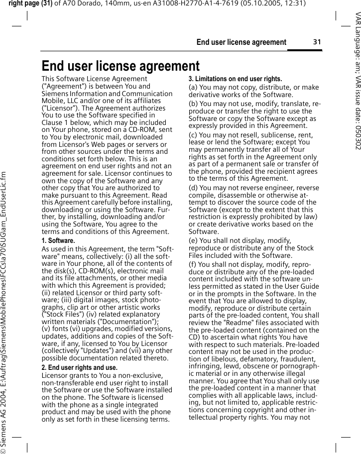 31End user license agreementright page (31) of A70 Dorado, 140mm, us-en A31008-H2770-A1-4-7619 (05.10.2005, 12:31)&copy; Siemens AG 2004, E:\Auftrag\Siemens\MobilePhones\FCCs\a70\SUG\am_EndUserLic.fmVAR Language: am; VAR issue date: 050302End user license agreementThis Software License Agreement ("Agreement") is between You and Siemens Information and Communication Mobile, LLC and/or one of its affiliates ("Licensor"). The Agreement authorizes You to use the Software specified in Clause 1 below, which may be included on Your phone, stored on a CD-ROM, sent to You by electronic mail, downloaded from Licensor's Web pages or servers or from other sources under the terms and conditions set forth below. This is an agreement on end user rights and not an agreement for sale. Licensor continues to own the copy of the Software and any other copy that You are authorized to make pursuant to this Agreement. Read this Agreement carefully before installing, downloading or using the Software. Fur-ther, by installing, downloading and/or using the Software, You agree to the terms and conditions of this Agreement.1. Software.As used in this Agreement, the term "Soft-ware" means, collectively: (i) all the soft-ware in Your phone, all of the contents of the disk(s), CD-ROM(s), electronic mail and its file attachments, or other media with which this Agreement is provided; (ii) related Licensor or third party soft-ware; (iii) digital images, stock photo-graphs, clip art or other artistic works ("Stock Files") (iv) related explanatory written materials ("Documentation"); (v) fonts (vi) upgrades, modified versions, updates, additions and copies of the Soft-ware, if any, licensed to You by Licensor (collectively "Updates") and (vii) any other possible documentation related thereto.2. End user rights and use.Licensor grants to You a non-exclusive, non-transferable end user right to install the Software or use the Software installed on the phone. The Software is licensed with the phone as a single integrated product and may be used with the phone only as set forth in these licensing terms.3. Limitations on end user rights.(a) You may not copy, distribute, or make derivative works of the Software.(b) You may not use, modify, translate, re-produce or transfer the right to use the Software or copy the Software except as expressly provided in this Agreement.(c) You may not resell, sublicense, rent, lease or lend the Software; except You may permanently transfer all of Your rights as set forth in the Agreement only as part of a permanent sale or transfer of the phone, provided the recipient agrees to the terms of this Agreement.(d) You may not reverse engineer, reverse compile, disassemble or otherwise at-tempt to discover the source code of the Software (except to the extent that this restriction is expressly prohibited by law) or create derivative works based on the Software.(e) You shall not display, modify, reproduce or distribute any of the Stock Files included with the Software.(f) You shall not display, modify, repro-duce or distribute any of the pre-loaded content included with the software un-less permitted as stated in the User Guide or in the prompts in the Software. In the event that You are allowed to display, modify, reproduce or distribute certain parts of the pre-loaded content, You shall review the "Readme" files associated with the pre-loaded content (contained on the CD) to ascertain what rights You have with respect to such materials. Pre-loaded content may not be used in the produc-tion of libelous, defamatory, fraudulent, infringing, lewd, obscene or pornograph-ic material or in any otherwise illegal manner. You agree that You shall only use the pre-loaded content in a manner that complies with all applicable laws, includ-ing, but not limited to, applicable restric-tions concerning copyright and other in-tellectual property rights. You may not 