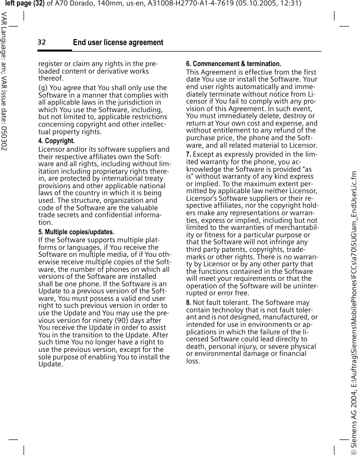 End user license agreement32&copy; Siemens AG 2004, E:\Auftrag\Siemens\MobilePhones\FCCs\a70\SUG\am_EndUserLic.fmleft page (32) of A70 Dorado, 140mm, us-en, A31008-H2770-A1-4-7619 (05.10.2005, 12:31)VAR Language: am; VAR issue date: 050302register or claim any rights in the pre-loaded content or derivative works thereof.(g) You agree that You shall only use the Software in a manner that complies with all applicable laws in the jurisdiction in which You use the Software, including, but not limited to, applicable restrictions concerning copyright and other intellec-tual property rights.4. Copyright.Licensor and/or its software suppliers and their respective affiliates own the Soft-ware and all rights, including without lim-itation including proprietary rights there-in, are protected by international treaty provisions and other applicable national laws of the country in which it is being used. The structure, organization and code of the Software are the valuable trade secrets and confidential informa-tion.5. Multiple copies/updates.If the Software supports multiple plat-forms or languages, if You receive the Software on multiple media, of if You oth-erwise receive multiple copies of the Soft-ware, the number of phones on which all versions of the Software are installed shall be one phone. If the Software is an Update to a previous version of the Soft-ware, You must possess a valid end user right to such previous version in order to use the Update and You may use the pre-vious version for ninety (90) days after You receive the Update in order to assist You in the transition to the Update. After such time You no longer have a right to use the previous version, except for the sole purpose of enabling You to install the Update.6. Commencement &amp; termination.This Agreement is effective from the first date You use or install the Software. Your end user rights automatically and imme-diately terminate without notice from Li-censor if You fail to comply with any pro-vision of this Agreement. In such event, You must immediately delete, destroy or return at Your own cost and expense, and without entitlement to any refund of the purchase price, the phone and the Soft-ware, and all related material to Licensor.7. Except as expressly provided in the lim-ited warranty for the phone, you ac-knowledge the Software is provided "as is" without warranty of any kind express or implied. To the maximum extent per-mitted by applicable law neither Licensor, Licensor's Software suppliers or their re-spective affiliates, nor the copyright hold-ers make any representations or warran-ties, express or implied, including but not limited to the warranties of merchantabil-ity or fitness for a particular purpose or that the Software will not infringe any third party patents, copyrights, trade-marks or other rights. There is no warran-ty by Licensor or by any other party that the functions contained in the Software will meet your requirements or that the operation of the Software will be uninter-rupted or error free.8. Not fault tolerant. The Software may contain technoloy that is not fault toler-ant and is not designed, manufactured, or intended for use in environments or ap-plications in which the failure of the li-censed Software could lead direclty to death, personal injury, or severe physical or environmental damage or financial loss.
