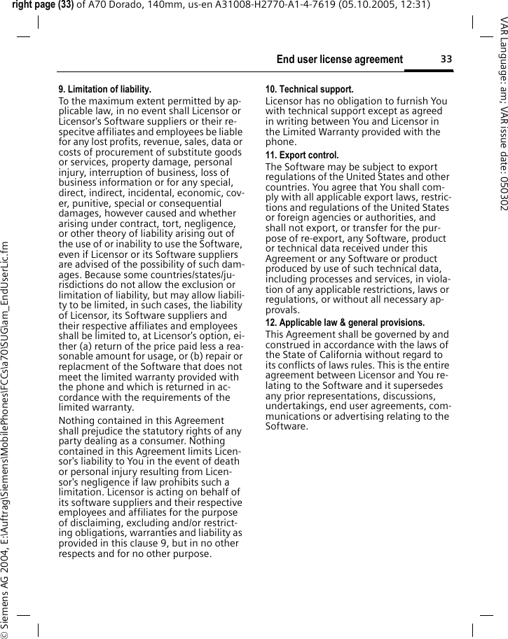 33End user license agreementright page (33) of A70 Dorado, 140mm, us-en A31008-H2770-A1-4-7619 (05.10.2005, 12:31)&copy; Siemens AG 2004, E:\Auftrag\Siemens\MobilePhones\FCCs\a70\SUG\am_EndUserLic.fmVAR Language: am; VAR issue date: 0503029. Limitation of liability.To the maximum extent permitted by ap-plicable law, in no event shall Licensor or Licensor's Software suppliers or their re-specitve affiliates and employees be liable for any lost profits, revenue, sales, data or costs of procurement of substitute goods or services, property damage, personal injury, interruption of business, loss of business information or for any special, direct, indirect, incidental, economic, cov-er, punitive, special or consequential damages, however caused and whether arising under contract, tort, negligence, or other theory of liability arising out of the use of or inability to use the Software, even if Licensor or its Software suppliers are advised of the possibility of such dam-ages. Because some countries/states/ju-risdictions do not allow the exclusion or limitation of liability, but may allow liabili-ty to be limited, in such cases, the liability of Licensor, its Software suppliers and their respective affiliates and employees shall be limited to, at Licensor's option, ei-ther (a) return of the price paid less a rea-sonable amount for usage, or (b) repair or replacment of the Software that does not meet the limited warranty provided with the phone and which is returned in ac-cordance with the requirements of the limited warranty.Nothing contained in this Agreement shall prejudice the statutory rights of any party dealing as a consumer. Nothing contained in this Agreement limits Licen-sor's liability to You in the event of death or personal injury resulting from Licen-sor's negligence if law prohibits such a limitation. Licensor is acting on behalf of its software suppliers and their respective employees and affiliates for the purpose of disclaiming, excluding and/or restrict-ing obligations, warranties and liability as provided in this clause 9, but in no other respects and for no other purpose.10. Technical support.Licensor has no obligation to furnish You with technical support except as agreed in writing between You and Licensor in the Limited Warranty provided with the phone.11. Export control.The Software may be subject to export regulations of the United States and other countries. You agree that You shall com-ply with all applicable export laws, restric-tions and regulations of the United States or foreign agencies or authorities, and shall not export, or transfer for the pur-pose of re-export, any Software, product or technical data received under this Agreement or any Software or product produced by use of such technical data, including processes and services, in viola-tion of any applicable restrictions, laws or regulations, or without all necessary ap-provals.12. Applicable law &amp; general provisions.This Agreement shall be governed by and construed in accordance with the laws of the State of California without regard to its conflicts of laws rules. This is the entire agreement between Licensor and You re-lating to the Software and it supersedes any prior representations, discussions, undertakings, end user agreements, com-munications or advertising relating to the Software.