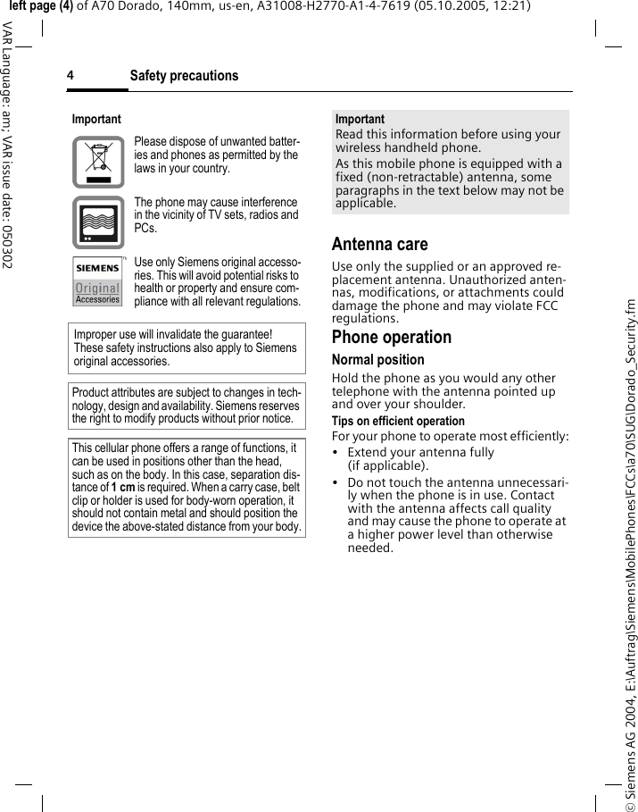 Safety precautions4&copy; Siemens AG 2004, E:\Auftrag\Siemens\MobilePhones\FCCs\a70\SUG\Dorado_Security.fmleft page (4) of A70 Dorado, 140mm, us-en, A31008-H2770-A1-4-7619 (05.10.2005, 12:21)VAR Language: am; VAR issue date: 050302Antenna careUse only the supplied or an approved re-placement antenna. Unauthorized anten-nas, modifications, or attachments could damage the phone and may violate FCC regulations.Phone operationNormal positionHold the phone as you would any other telephone with the antenna pointed up and over your shoulder.Tips on efficient operationFor your phone to operate most efficiently:&bull; Extend your antenna fully (if applicable).&bull; Do not touch the antenna unnecessari-ly when the phone is in use. Contact with the antenna affects call quality and may cause the phone to operate at a higher power level than otherwise needed.ImportantPlease dispose of unwanted batter-ies and phones as permitted by the laws in your country.The phone may cause interference in the vicinity of TV sets, radios and PCs.Use only Siemens original accesso-ries. This will avoid potential risks to health or property and ensure com-pliance with all relevant regulations.Improper use will invalidate the guarantee! These safety instructions also apply to Siemens original accessories.Product attributes are subject to changes in tech-nology, design and availability. Siemens reserves the right to modify products without prior notice.This cellular phone offers a range of functions, it can be used in positions other than the head, such as on the body. In this case, separation dis-tance of 1cm is required. When a carry case, belt clip or holder is used for body-worn operation, it should not contain metal and should position the device the above-stated distance from your body.ImportantRead this information before using your wireless handheld phone.As this mobile phone is equipped with a fixed (non-retractable) antenna, some paragraphs in the text below may not be applicable. 