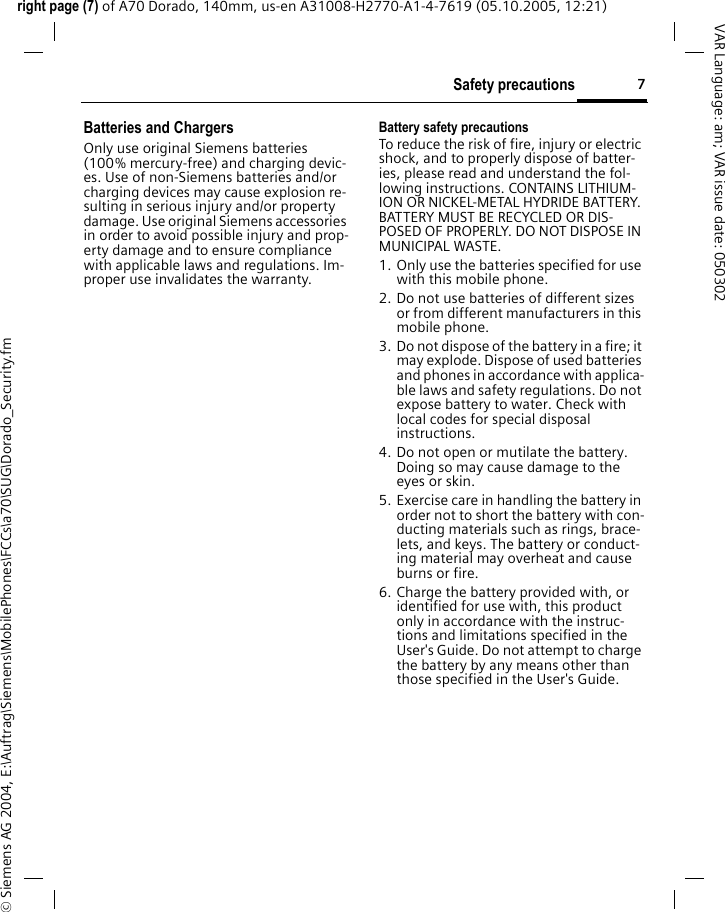 7Safety precautionsright page (7) of A70 Dorado, 140mm, us-en A31008-H2770-A1-4-7619 (05.10.2005, 12:21)&copy; Siemens AG 2004, E:\Auftrag\Siemens\MobilePhones\FCCs\a70\SUG\Dorado_Security.fmVAR Language: am; VAR issue date: 050302Batteries and ChargersOnly use original Siemens batteries (100% mercury-free) and charging devic-es. Use of non-Siemens batteries and/or charging devices may cause explosion re-sulting in serious injury and/or property damage. Use original Siemens accessories in order to avoid possible injury and prop-erty damage and to ensure compliance with applicable laws and regulations. Im-proper use invalidates the warranty.Battery safety precautionsTo reduce the risk of fire, injury or electric shock, and to properly dispose of batter-ies, please read and understand the fol-lowing instructions. CONTAINS LITHIUM-ION OR NICKEL-METAL HYDRIDE BATTERY. BATTERY MUST BE RECYCLED OR DIS-POSED OF PROPERLY. DO NOT DISPOSE IN MUNICIPAL WASTE.1. Only use the batteries specified for use with this mobile phone.2. Do not use batteries of different sizes or from different manufacturers in this mobile phone.3. Do not dispose of the battery in a fire; it may explode. Dispose of used batteries and phones in accordance with applica-ble laws and safety regulations. Do not expose battery to water. Check with local codes for special disposal instructions. 4. Do not open or mutilate the battery. Doing so may cause damage to the eyes or skin.5. Exercise care in handling the battery in order not to short the battery with con-ducting materials such as rings, brace-lets, and keys. The battery or conduct-ing material may overheat and cause burns or fire.6. Charge the battery provided with, or identified for use with, this product only in accordance with the instruc-tions and limitations specified in the User's Guide. Do not attempt to charge the battery by any means other than those specified in the User's Guide.
