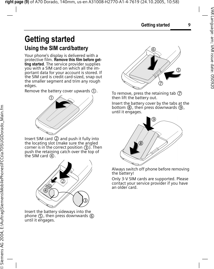 9Getting startedright page (9) of A70 Dorado, 140mm, us-en A31008-H2770-A1-4-7619 (24.10.2005, 10:58)&copy; Siemens AG 2004, E:\Auftrag\Siemens\MobilePhones\FCCs\a70\SUG\Dorado_Main.fmVAR Language: am; VAR issue date: 050920Getting startedUsing the SIM card/batteryYour phone's display is delivered with a protective film. Remove this film before get-ting started. The service provider supplies you with a SIM card on which all the im-portant data for your account is stored. If the SIM card is credit card-sized, snap out the smaller segment and trim any rough edges.Remove the battery cover upwards 1.Insert SIM card 2 and push it fully into the locating slot (make sure the angled corner is in the correct position 3). Then push the retaining catch over the top of the SIM card 4. Insert the battery sideways into the phone 5, then press downwards 6 until it engages. To remove, press the retaining tab 7 then lift the battery out.Insert the battery cover by the tabs at the bottom 8, then press downwards 9, until it engages.Always switch off phone before removing the battery!Only 3-V SIM cards are supported. Please contact your service provider if you have an older card.1 24 3 6 7 5 8 9 