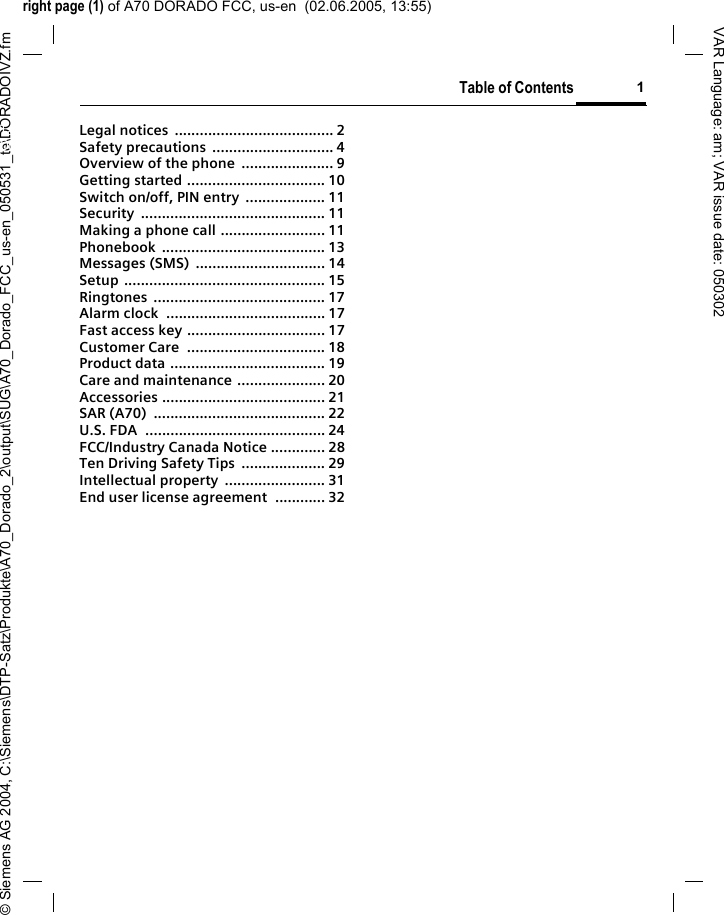 right page (1) of A70 DORADO FCC, us-en  (02.06.2005, 13:55)&copy; Siemens AG 2004, C:\Siemens\DTP-Satz\Produkte\A70_Dorado_2\output\SUG\A70_Dorado_FCC_us-en_050531_te\DORADOIVZ.fmTable of Contents 1VAR Language: am; VAR issue date: 050302Legal notices  ...................................... 2Safety precautions  ............................. 4Overview of the phone  ...................... 9Getting started ................................. 10Switch on/off, PIN entry  ................... 11Security ............................................ 11Making a phone call ......................... 11Phonebook ....................................... 13Messages (SMS)  ............................... 14Setup ................................................ 15Ringtones ......................................... 17Alarm clock  ...................................... 17Fast access key ................................. 17Customer Care  ................................. 18Product data ..................................... 19Care and maintenance ..................... 20Accessories ....................................... 21SAR (A70)  ......................................... 22U.S. FDA  ........................................... 24FCC/Industry Canada Notice ............. 28Ten Driving Safety Tips  .................... 29Intellectual property  ........................ 31End user license agreement  ............ 32Table of Contents