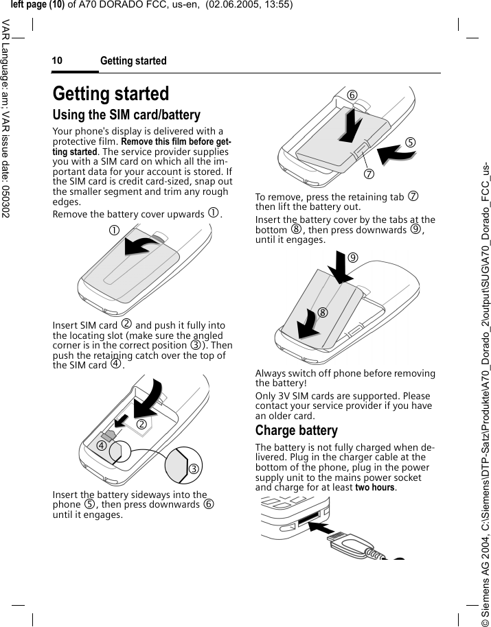&copy; Siemens AG 2004, C:\Siemens\DTP-Satz\Produkte\A70_Dorado_2\output\SUG\A70_Dorado_FCC_us-left page (10) of A70 DORADO FCC, us-en,  (02.06.2005, 13:55)Getting started10VAR Language: am; VAR issue date: 050302Getting startedUsing the SIM card/batteryYour phone's display is delivered with a protective film. Remove this film before get-ting started. The service provider supplies you with a SIM card on which all the im-portant data for your account is stored. If the SIM card is credit card-sized, snap out the smaller segment and trim any rough edges.Remove the battery cover upwards 1.Insert SIM card 2 and push it fully into the locating slot (make sure the angled corner is in the correct position 3). Then push the retaining catch over the top of the SIM card 4. Insert the battery sideways into the phone 5, then press downwards 6 until it engages. To remove, press the retaining tab 7 then lift the battery out.Insert the battery cover by the tabs at the bottom 8, then press downwards 9, until it engages.Always switch off phone before removing the battery!Only 3V SIM cards are supported. Please contact your service provider if you have an older card.Charge batteryThe battery is not fully charged when de-livered. Plug in the charger cable at the bottom of the phone, plug in the power supply unit to the mains power socket and charge for at least two hours.1 24 3 6 7 5 8 9 