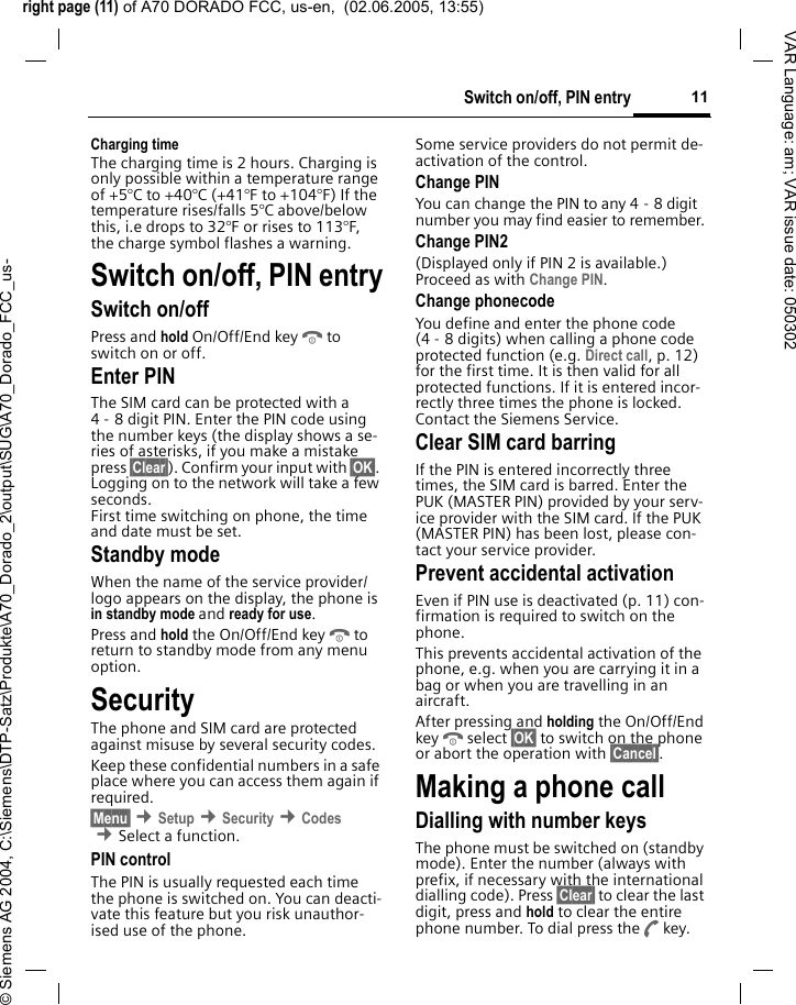 right page (11) of A70 DORADO FCC, us-en,  (02.06.2005, 13:55)&copy; Siemens AG 2004, C:\Siemens\DTP-Satz\Produkte\A70_Dorado_2\output\SUG\A70_Dorado_FCC_us-11Switch on/off, PIN entryVAR Language: am; VAR issue date: 050302Charging timeThe charging time is 2 hours. Charging is only possible within a temperature range of +5&deg;C to +40&deg;C (+41&deg;F to +104&deg;F) If the temperature rises/falls 5&deg;C above/below this, i.e drops to 32&deg;F or rises to 113&deg;F, the charge symbol flashes a warning. Switch on/off, PIN entrySwitch on/offPress and hold On/Off/End keyBto switch on or off.Enter PINThe SIM card can be protected with a 4 - 8 digit PIN. Enter the PIN code using the number keys (the display shows a se-ries of asterisks, if you make a mistake press &sect;Clear&sect;). Confirm your input with &sect;OK&sect;. Logging on to the network will take a few seconds.First time switching on phone, the time and date must be set.Standby modeWhen the name of the service provider/ logo appears on the display, the phone is in standby mode and ready for use.Press and hold the On/Off/End keyBto return to standby mode from any menu option.SecurityThe phone and SIM card are protected against misuse by several security codes. Keep these confidential numbers in a safe place where you can access them again if required.&sect;Menu&sect; &cent;Setup &cent;Security &cent;Codes &cent;Select a function.PIN controlThe PIN is usually requested each time the phone is switched on. You can deacti-vate this feature but you risk unauthor-ised use of the phone. Some service providers do not permit de-activation of the control.Change PINYou can change the PIN to any 4 - 8 digit number you may find easier to remember.Change PIN2(Displayed only if PIN 2 is available.) Proceed as with Change PIN.Change phonecodeYou define and enter the phone code (4 - 8 digits) when calling a phone code protected function (e.g. Direct call, p. 12) for the first time. It is then valid for all protected functions. If it is entered incor-rectly three times the phone is locked. Contact the Siemens Service. Clear SIM card barringIf the PIN is entered incorrectly three times, the SIM card is barred. Enter the PUK (MASTER PIN) provided by your serv-ice provider with the SIM card. If the PUK (MASTER PIN) has been lost, please con-tact your service provider.Prevent accidental activationEven if PIN use is deactivated (p. 11) con-firmation is required to switch on the phone.This prevents accidental activation of the phone, e.g. when you are carrying it in a bag or when you are travelling in an aircraft.After pressing and holding the On/Off/End keyBselect &sect;OK&sect; to switch on the phone or abort the operation with &sect;Cancel&sect;.Making a phone callDialling with number keysThe phone must be switched on (standby mode). Enter the number (always with prefix, if necessary with the international dialling code). Press &sect;Clear&sect; to clear the last digit, press and hold to clear the entire phone number. To dial press theAkey.