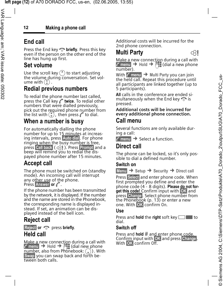 &copy; Siemens AG 2004, C:\Siemens\DTP-Satz\Produkte\A70_Dorado_2\output\SUG\A70_Dorado_FCC_us-left page (12) of A70 DORADO FCC, us-en,  (02.06.2005, 13:55)Making a phone call12VAR Language: am; VAR issue date: 050302End callPress the End keyBbriefly. Press this key even if the person on the other end of the line has hung up first.Set volumeUse the scroll keyEto start adjusting the volume during conversation. Set vol-ume withG.Redial previous numbersTo redial the phone number last called, press the Call keyAtwice. To redial other numbers that were dialled previously, pick out the required phone number from the list withG, then pressAto dial.When a number is busyFor automatically dialling the phone number for up to 15 minutes at increas-ing intervals, press &sect;Auto dial&sect;. For phone ringing when the busy number is free, press &sect;Call back&sect; (L ). Press &sect;Prompt&sect; and a beep will remind you to redial the dis-payed phone number after 15 minutes.Accept callThe phone must be switched on (standby mode). An incoming call will interrupt any other use of the phone. Press &sect;Answer&sect; orA.If the phone number has been transmitted by the network, it is displayed. If the number and the name are stored in the Phonebook, the corresponding name is displayed in-stead. If set, an animation can be dis-played instead of the bell icon.Reject call&sect;Reject&sect; or B press briefly.Held callMake a new connection during a call with y menu&sect; &cent;Hold &cent;J (dial new phone number, also from Phonebook:F). With &sect;Swap&sect; you can swap back and forth be-tween both calls.Additional costs will be incurred for the 2nd phone connection.Multi Party bMake a new connection during a call with y menu&sect; &cent;Hold &cent;J (dial a new phone number). With y menu&sect; &cent;Multi Party you can join the held call. Repeat this procedure until all participants are linked together (up to 5participants).All calls in the conference are ended si-multaneously when the End keyBis pressed.Additional costs will be incurred for every additional phone connection.Call menuSeveral functions are only available dur-ing a call:y menu&sect; &cent;Select a function. Direct callThe phone can be locked, so it's only pos-sible to dial a defined number.Switch on&sect;Menu&sect; &cent;Setup &cent;Security &cent;Direct callPress &sect;Select&sect; and enter phone code. When first prompted you define and enter the phone code (4 - 8 digits). Please do not for-get this code! Confirm input with &sect;OK&sect; and press &sect;Change&sect;. Select phone number from the Phonebook (p. 13) or enter a new one. With &sect;OK&sect; confirm On.UsePress and hold the right soft key>to dial.Switch offPress and hold  and enter phone code. Confirm input with &sect;OK&sect; and press &sect;Change&sect;. With &sect;OK&sect; confirm Off.
