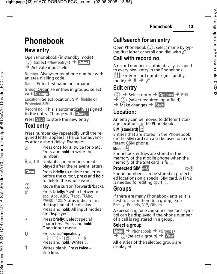 right page (13) of A70 DORADO FCC, us-en,  (02.06.2005, 13:55)&copy; Siemens AG 2004, C:\Siemens\DTP-Satz\Produkte\A70_Dorado_2\output\SUG\A70_Dorado_FCC_us-13PhonebookVAR Language: am; VAR issue date: 050302PhonebookNew entryOpen Phonebook (in standby mode)F (select <New entry>) &cent;&sect;Select&sect; &cent;Activate input fields.Number: Always enter phone number with an area dialling code.Name: Enter first name or surname.Group: Organise entries in groups, select with &sect;Change&sect;.Location: Select location: SIM, Mobile or Protected SIM.Record no.: This is automatically assigned to the entry. Change with &sect;Change&sect;.Press &sect;Save&sect; to store the new entry.Text entryPress number key repeatedly until the re-quired letter appears. The cursor advanc-es after a short delay. Example:2Press once for a, twice for b etc.Press and hold to write the number.&Auml;, &auml;, 1&ndash;9 Umlauts and numbers are dis-played after the relevant letters.&sect;Clear&sect; Press briefly to delete the letter before the cursor, press and hold to delete the whole word.GMove the cursor (forwards/back).Press briefly: Switch between: abc, Abc, ABC, T9abc, T9Abc, T9ABC, 123. Status indicator in the top line of the display.Press and hold: All input modes are displayed.*Press briefly: Select special characters. Press and hold: Open input menu.0Press once/repeatedly:. , ? ! &rsquo; " 0 - ( ) @ / : _ + ~ &amp; Press and hold: Writes 0.1Writes blank. Press twice = skip line.Call/search for an entryOpen PhonebookF, select name by typ-ing first letter or scroll and dial withA.Call with record no.A record number is automatically assigned to every new entry in the Phonebook.J Enter record number (in standby mode) &cent;  &cent;AEdit entryG &cent;Select entry &cent;&sect;Options&sect; &cent;Edit &cent;G (select required input field) &cent;Make changes &cent;&sect;Save&sect; Location:An entry can be moved to different stor-age locations in the Phonebook. SIM (standard) &cent; Entries that are stored in the Phonebook on the SIM card can also be used on a dif-ferent GSM phone.Mobile v Phonebook entries are stored in the memory of the mobile phone when the memory of the SIM card is full.Protected SIM &iexcl; bPhone numbers can be stored in protect-ed locations on a special SIM card. A PIN2 is needed for editing (p. 11).GroupsIf there are many Phonebook entries it is best to assign them to a group, e.g.: Family, Friends, VIP, Others A special ring tone can sound and/or a sym-bol can be displayed if the phone number of a call is registered in a group.Select a group&sect;Menu&sect; &cent;Phonebook &cent;<Groups> &cent;G(select a group) &cent;&sect;View&sect; All entries of the selected group are displayed.