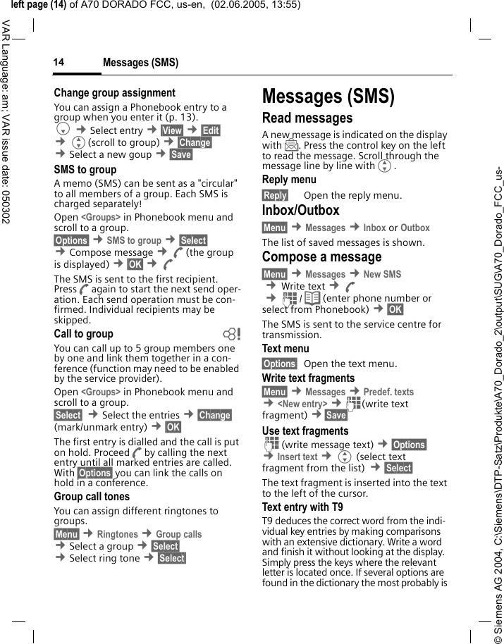 &copy; Siemens AG 2004, C:\Siemens\DTP-Satz\Produkte\A70_Dorado_2\output\SUG\A70_Dorado_FCC_us-left page (14) of A70 DORADO FCC, us-en,  (02.06.2005, 13:55)Messages (SMS)14VAR Language: am; VAR issue date: 050302Change group assignmentYou can assign a Phonebook entry to a group when you enter it (p. 13). F &cent;Select entry &cent;&sect;View&sect; &cent;&sect;Edit&sect; &cent;G(scroll to group) &cent;&sect;Change&sect;  &cent;Select a new goup &cent;&sect;Save&sect; SMS to groupA memo (SMS) can be sent as a "circular" to all members of a group. Each SMS is charged separately!Open <Groups> in Phonebook menu and scroll to a group.&sect;Options&sect; &cent;SMS to group &cent;&sect;Select&sect; &cent;Compose message &cent;A(the group is displayed) &cent;&sect;OK&sect; &cent;AThe SMS is sent to the first recipient. PressAagain to start the next send oper-ation. Each send operation must be con-firmed. Individual recipients may be skipped.Call to group bYou can call up to 5 group members one by one and link them together in a con-ference (function may need to be enabled by the service provider).Open <Groups> in Phonebook menu and scroll to a group.&sect;Select&sect;  &cent;Select the entries &cent;&sect;Change&sect; (mark/unmark entry) &cent;&sect;OK&sect; The first entry is dialled and the call is put on hold. ProceedAby calling the next entry until all marked entries are called. With &sect;Options&sect; you can link the calls on hold in a conference.Group call tonesYou can assign different ringtones to groups. &sect;Menu&sect; &cent;Ringtones &cent;Group calls &cent;Select a group &cent;&sect;Select&sect; &cent;Select ring tone &cent;&sect;Select&sect; Messages (SMS)Read messagesA new message is indicated on the display with ]. Press the control key on the left to read the message. Scroll through the message line by line withG.Reply menu &sect;Reply&sect; Open the reply menu.Inbox/Outbox&sect;Menu&sect; &cent;Messages &cent;Inbox or Outbox The list of saved messages is shown.Compose a message&sect;Menu&sect; &cent;Messages &cent;New SMS &cent;Write text &cent;A &cent;J/ Q (enter phone number or select from Phonebook) &cent;&sect;OK&sect; The SMS is sent to the service centre for transmission. Text menu &sect;Options&sect; Open the text menu.Write text fragments&sect;Menu&sect; &cent;Messages &cent;Predef. texts &cent;<New entry> &cent;J(write text fragment) &cent;&sect;Save&sect; Use text fragmentsJ(write message text) &cent;&sect;Options&sect; &cent;Insert text &cent;G (select text fragment from the list) &cent;&sect;Select&sect; The text fragment is inserted into the text to the left of the cursor.Text entry with T9T9 deduces the correct word from the indi-vidual key entries by making comparisons with an extensive dictionary. Write a word and finish it without looking at the display. Simply press the keys where the relevant letter is located once. If several options are found in the dictionary the most probably is 