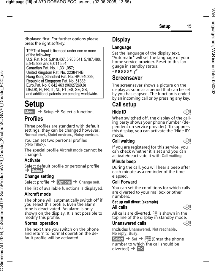 right page (15) of A70 DORADO FCC, us-en,  (02.06.2005, 13:55)&copy; Siemens AG 2004, C:\Siemens\DTP-Satz\Produkte\A70_Dorado_2\output\SUG\A70_Dorado_FCC_us-15SetupVAR Language: am; VAR issue date: 050302displayed first. For further options please press the right softkey.Setup&sect;Menu&sect;  &cent;Setup &cent;Select a function.ProfilesThree profiles are standard with default settings, they can be changed however: Normal envi., Quiet environ., Noisy environ. You can set two personal profiles (<No Title>).The special profile Aircraft mode cannot be changed.ActivateSelect default profile or personal profile &cent;&sect;Select&sect;.Change settingSelect profile &cent;&sect;Options&sect; &cent;Change sett.The list of available functions is displayed.Aircraft modeThe phone will automatically switch off if you select this profile. Even the alarm tone is deactivated. An alarm is only shown on the display. It is not possible to modify this profile.Normal operationThe next time you switch on the phone and return to normal operation the de-fault profile will be activated.DisplayLanguageSet the language of the display text. "Automatic" will set the language of your home service provider. Reset to this lan-guage in standby status:* # 0 0 0 0 # A ScreensaverThe screensaver shows a picture on the display as soon as a period that can be set by you has elapsed. The function is ended by an incoming call or by pressing any key. Call setupHide ID  bWhen switched off, the display of the call-ing party shows your phone number (de-pendent on service provider). To suppress this display, you can activate the "Hide ID" mode.Call waiting bIf you are registered for this service, you can check whether it is set and you can activate/deactivate it with Call waiting.Minute beepDuring the call, you will hear a beep after each minute as a reminder of the time elapsed.Call ForwardYou can set the conditions for which calls are diverted to your mailbox or other numbers.Set up call divert (example)All calls bAll calls are diverted. n is shown in the top line of the display in standby mode.Unanswered calls  bIncludes Unanswered, Not reachable,No reply, Busy.&sect;Select&sect; &cent;Set &cent;J (Enter the phone number to which the call should be diverted) &cent;&sect;OK&sect; T9&reg; Text Input is licensed under one or more of the following:U.S. Pat. Nos. 5,818,437, 5,953,541, 5,187,480, 5,945,928 and 6,011,554;Canadian Pat. No. 1,331,057; United Kingdom Pat. No. 2238414B; Hong Kong Standard Pat. No. HK0940329; Republic of Singapore Pat. No. 51383; Euro.Pat. No. 0 842 463 (96927260.8) DE/DK, FI, FR, IT, NL, PT, ES, SE, GB; and additional patents are pending worldwide.