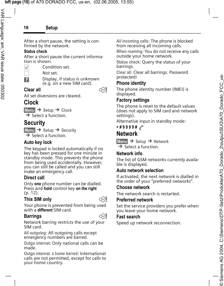 &copy; Siemens AG 2004, C:\Siemens\DTP-Satz\Produkte\A70_Dorado_2\output\SUG\A70_Dorado_FCC_us-left page (16) of A70 DORADO FCC, us-en,  (02.06.2005, 13:55)Setup16VAR Language: am; VAR issue date: 050302After a short pause, the setting is con-firmed by the network.Status checkAfter a short pause the current informa-tion is shown.pCondition set.oNot set.Display, if status is unknown (e.g. on a new SIM card). Clear all  bAll set diversions are cleared.Clock&sect;Menu&sect; &cent;Setup &cent;Clock &cent;Select a function.Security&sect;Menu&sect; &cent;Setup &cent;Security  &cent;Select a function.Auto key lockThe keypad is locked automatically if no key has been pressed for one minute in standby mode. This prevents the phone from being used accidentally. However, you can still be called and you can still make an emergency call.Direct callOnly one phone number can be dialled. Press and hold control key on the right (p. 12).This SIM only bYour phone is prevented from being used with a different SIM card.Barrings bNetwork barring restricts the use of your SIM card.All outgoing: All outgoing calls except emergency numbers are barred.Outgo internat: Only national calls can be made.Outgo internat. x home barred: International calls are not permitted, except for calls to your home country.All incoming calls: The phone is blocked from receiving all incoming calls.When roaming: You do not receive any calls outside your home network.Status check: Query the status of your barrings.Clear all: Clear all barrings. Password protected!Phone identityThe phone identity number (IMEI) is displayed.Factory settingsThe phone is reset to the default values (does not apply to SIM card and network settings).Alternative input in standby mode:* # 9 9 9 9 # ANetwork&sect;Menu&sect; &cent;Setup &cent;Network  &cent;Select a function.Network infoThe list of GSM networks currently availa-ble is displayed.Auto network selection If activated, the next network is dialled in the order of your "preferred networks".Choose networkThe network search is restarted.Preferred network Set the service providers you prefer when you leave your home network.Fast searchSpeed up network reconnection.