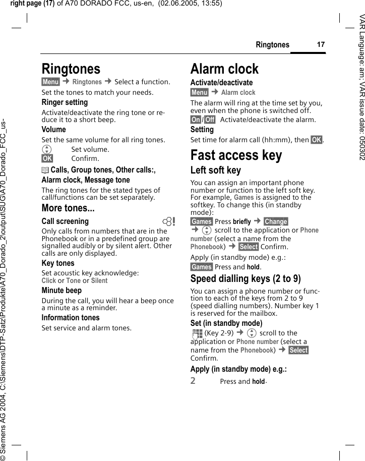 right page (17) of A70 DORADO FCC, us-en,  (02.06.2005, 13:55)&copy; Siemens AG 2004, C:\Siemens\DTP-Satz\Produkte\A70_Dorado_2\output\SUG\A70_Dorado_FCC_us-17RingtonesVAR Language: am; VAR issue date: 050302Ringtones&sect;Menu&sect; &cent;Ringtones &cent;Select a function.Set the tones to match your needs.Ringer settingActivate/deactivate the ring tone or re-duce it to a short beep.VolumeSet the same volume for all ring tones.GSet volume.&sect;OK&sect; Confirm.d Calls, Group tones, Other calls:, Alarm clock, Message toneThe ring tones for the stated types of call/functions can be set separately.More tones...Call screening bOnly calls from numbers that are in the Phonebook or in a predefined group are signalled audibly or by silent alert. Other calls are only displayed. Key tonesSet acoustic key acknowledge:Click or Tone or Silent Minute beepDuring the call, you will hear a beep once a minute as a reminder.Information tones Set service and alarm tones.Alarm clockActivate/deactivate&sect;Menu&sect; &cent;Alarm clockThe alarm will ring at the time set by you, even when the phone is switched off. &sect;On&sect;/&sect;Off&sect; Activate/deactivate the alarm.SettingSet time for alarm call (hh:mm), then &sect;OK&sect;.Fast access keyLeft soft keyYou can assign an important phone number or function to the left soft key. For example, Games is assigned to the softkey. To change this (in standby mode):&sect;Games&sect; Press briefly &cent;&sect;Change&sect;  &cent;Gscroll to the application or Phone number (select a name from the Phonebook) &cent;&sect;Select&sect; Confirm.Apply (in standby mode) e.g.:&sect;Games&sect; Press and hold.Speed dialling keys (2 to 9)You can assign a phone number or func-tion to each of the keys from 2 to 9 (speed dialling numbers). Number key 1 is reserved for the mailbox. Set (in standby mode)J(Key 2-9) &cent;Gscroll to the application or Phone number (select a name from the Phonebook) &cent;&sect;Select&sect; Confirm. Apply (in standby mode) e.g.:2Press and hold.