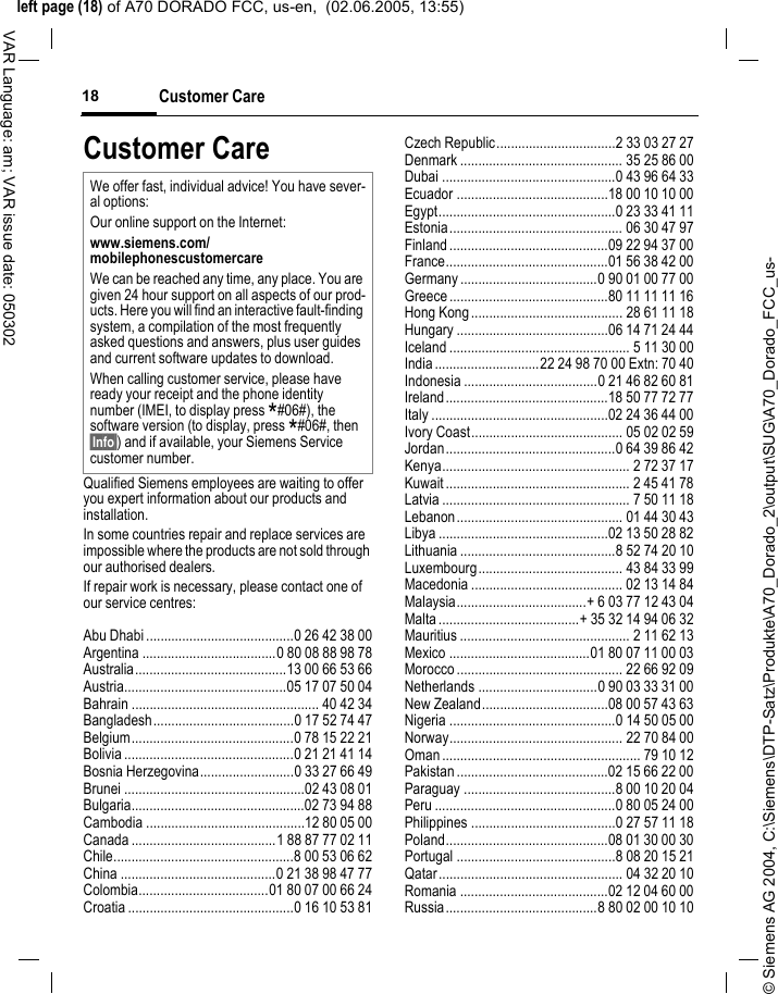 &copy; Siemens AG 2004, C:\Siemens\DTP-Satz\Produkte\A70_Dorado_2\output\SUG\A70_Dorado_FCC_us-left page (18) of A70 DORADO FCC, us-en,  (02.06.2005, 13:55)Customer Care18VAR Language: am; VAR issue date: 050302Customer CareQualified Siemens employees are waiting to offer you expert information about our products and installation.In some countries repair and replace services are impossible where the products are not sold through our authorised dealers.If repair work is necessary, please contact one of our service centres:Abu Dhabi .........................................0 26 42 38 00Argentina .....................................0 80 08 88 98 78Australia..........................................13 00 66 53 66Austria.............................................05 17 07 50 04Bahrain .................................................... 40 42 34Bangladesh.......................................0 17 52 74 47Belgium.............................................0 78 15 22 21Bolivia ...............................................0 21 21 41 14Bosnia Herzegovina..........................0 33 27 66 49Brunei ..................................................02 43 08 01Bulgaria................................................02 73 94 88Cambodia ............................................12 80 05 00Canada ........................................1 88 87 77 02 11Chile..................................................8 00 53 06 62China ...........................................0 21 38 98 47 77Colombia....................................01 80 07 00 66 24Croatia ..............................................0 16 10 53 81Czech Republic.................................2 33 03 27 27Denmark ............................................. 35 25 86 00Dubai ................................................0 43 96 64 33Ecuador ..........................................18 00 10 10 00Egypt.................................................0 23 33 41 11Estonia................................................ 06 30 47 97Finland............................................09 22 94 37 00France.............................................01 56 38 42 00Germany ......................................0 90 01 00 77 00Greece ............................................80 11 11 11 16Hong Kong.......................................... 28 61 11 18Hungary ..........................................06 14 71 24 44Iceland .................................................. 5 11 30 00India.............................22 24 98 70 00 Extn: 70 40Indonesia .....................................0 21 46 82 60 81Ireland.............................................18 50 77 72 77Italy .................................................02 24 36 44 00Ivory Coast.......................................... 05 02 02 59Jordan...............................................0 64 39 86 42Kenya.................................................... 2 72 37 17Kuwait ................................................... 2 45 41 78Latvia .................................................... 7 50 11 18Lebanon.............................................. 01 44 30 43Libya ...............................................02 13 50 28 82Lithuania ...........................................8 52 74 20 10Luxembourg........................................ 43 84 33 99Macedonia .......................................... 02 13 14 84Malaysia....................................+ 6 03 77 12 43 04Malta.......................................+ 35 32 14 94 06 32Mauritius ............................................... 2 11 62 13Mexico .......................................01 80 07 11 00 03Morocco .............................................. 22 66 92 09Netherlands .................................0 90 03 33 31 00New Zealand...................................08 00 57 43 63Nigeria ..............................................0 14 50 05 00Norway................................................ 22 70 84 00Oman ....................................................... 79 10 12Pakistan ..........................................02 15 66 22 00Paraguay ..........................................8 00 10 20 04Peru ..................................................0 80 05 24 00Philippines ........................................0 27 57 11 18Poland.............................................08 01 30 00 30Portugal ............................................8 08 20 15 21Qatar................................................... 04 32 20 10Romania .........................................02 12 04 60 00Russia..........................................8 80 02 00 10 10We offer fast, individual advice! You have sever-al options:Our online support on the Internet:www.siemens.com/mobilephonescustomercare We can be reached any time, any place. You are given 24 hour support on all aspects of our prod-ucts. Here you will find an interactive fault-finding system, a compilation of the most frequently asked questions and answers, plus user guides and current software updates to download.When calling customer service, please have ready your receipt and the phone identity number (IMEI, to display press *#06#), the software version (to display, press *#06#, then &sect;Info&sect;) and if available, your Siemens Service customer number.