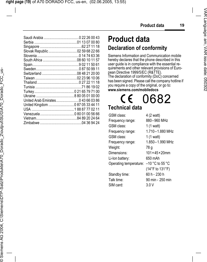 right page (19) of A70 DORADO FCC, us-en,  (02.06.2005, 13:55)&copy; Siemens AG 2004, C:\Siemens\DTP-Satz\Produkte\A70_Dorado_2\output\SUG\A70_Dorado_FCC_us-19Product dataVAR Language: am; VAR issue date: 050302Saudi Arabia .....................................0 22 26 00 43Serbia .............................................01 13 07 00 80Singapore ............................................62 27 11 18Slovak Republic ..............................02 59 68 22 66Slovenia............................................0 14 74 63 36South Africa ....................................08 60 10 11 57Spain.................................................9 02 11 50 61Sweden.............................................0 87 50 99 11Switzerland .....................................08 48 21 20 00Taiwan ............................................02 23 96 10 06Thailand............................................0 27 22 11 18Tunisia .................................................71 86 19 02Turkey..........................................0 21 65 79 71 00Ukraine ........................................8 80 05 01 00 00United Arab Emirates........................0 43 66 03 86United Kingdom ...........................0 87 05 33 44 11USA .............................................1 88 87 77 02 11Venezuela....................................0 80 01 00 56 66Vietnam...........................................84 89 20 24 64Zimbabwe ............................................04 36 94 24Product dataDeclaration of conformitySiemens Information and Communication mobile hereby declares that the phone described in this user guide is in compliance with the essential re-quirements and other relevant provisions of Euro-pean Directive 1999/5/EC (R&amp;TTE).The declaration of conformity (DoC) concerned has been signed. Please call the company hotline if you require a copy of the original, or go to: www.siemens.com/mobiledocsTechnical dataGSM class: 4 (2 watt)Frequency range: 880&ndash;960 MHzGSM class: 1 (1 watt)Frequency range: 1.710&ndash;1.880 MHzGSM class: 1 (1 watt)Frequency range: 1.850&ndash;1.990 MHzWeight: 78 gDimensions: 101&times;45&times;20mmLi-Ion battery: 650 mAhOperating temperature: &ndash;10 &deg;C to 55 &deg;C(14&deg;F to 131&deg;F)Standby time: 60 h -  230 hTalk time: 90 min - 250 minSIM card: 3.0 V