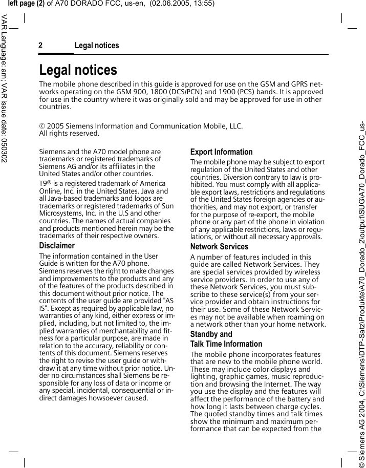 &copy; Siemens AG 2004, C:\Siemens\DTP-Satz\Produkte\A70_Dorado_2\output\SUG\A70_Dorado_FCC_us-left page (2) of A70 DORADO FCC, us-en,  (02.06.2005, 13:55)Legal notices2VAR Language: am; VAR issue date: 050302Legal noticesThe mobile phone described in this guide is approved for use on the GSM and GPRS net-works operating on the GSM 900, 1800 (DCS/PCN) and 1900 (PCS) bands. It is approved for use in the country where it was originally sold and may be approved for use in other countries.&copy; 2005 Siemens Information and Communication Mobile, LLC. All rights reserved.Siemens and the A70 model phone are trademarks or registered trademarks of Siemens AG and/or its affiliates in the United States and/or other countries.T9&reg; is a registered trademark of America Online, Inc. in the United States. Java and all Java-based trademarks and logos are trademarks or registered trademarks of Sun Microsystems, Inc. in the U.S and other countries. The names of actual companies and products mentioned herein may be the trademarks of their respective owners. DisclaimerThe information contained in the User Guide is written for the A70 phone. Siemens reserves the right to make changes and improvements to the products and any of the features of the products described in this document without prior notice. The contents of the user guide are provided "AS IS". Except as required by applicable law, no warranties of any kind, either express or im-plied, including, but not limited to, the im-plied warranties of merchantability and fit-ness for a particular purpose, are made in relation to the accuracy, reliability or con-tents of this document. Siemens reserves the right to revise the user guide or with-draw it at any time without prior notice. Un-der no circumstances shall Siemens be re-sponsible for any loss of data or income or any special, incidental, consequential or in-direct damages howsoever caused.Export InformationThe mobile phone may be subject to export regulation of the United States and other countries. Diversion contrary to law is pro-hibited. You must comply with all applica-ble export laws, restrictions and regulations of the United States foreign agencies or au-thorities, and may not export, or transfer for the purpose of re-export, the mobile phone or any part of the phone in violation of any applicable restrictions, laws or regu-lations, or without all necessary approvals.Network ServicesA number of features included in this guide are called Network Services. They are special services provided by wireless service providers. In order to use any of these Network Services, you must sub-scribe to these service(s) from your ser-vice provider and obtain instructions for their use. Some of these Network Servic-es may not be available when roaming on a network other than your home network.Standby andTalk Time InformationThe mobile phone incorporates features that are new to the mobile phone world. These may include color displays and lighting, graphic games, music reproduc-tion and browsing the Internet. The way you use the display and the features will affect the performance of the battery and how long it lasts between charge cycles. The quoted standby times and talk times show the minimum and maximum per-formance that can be expected from the 