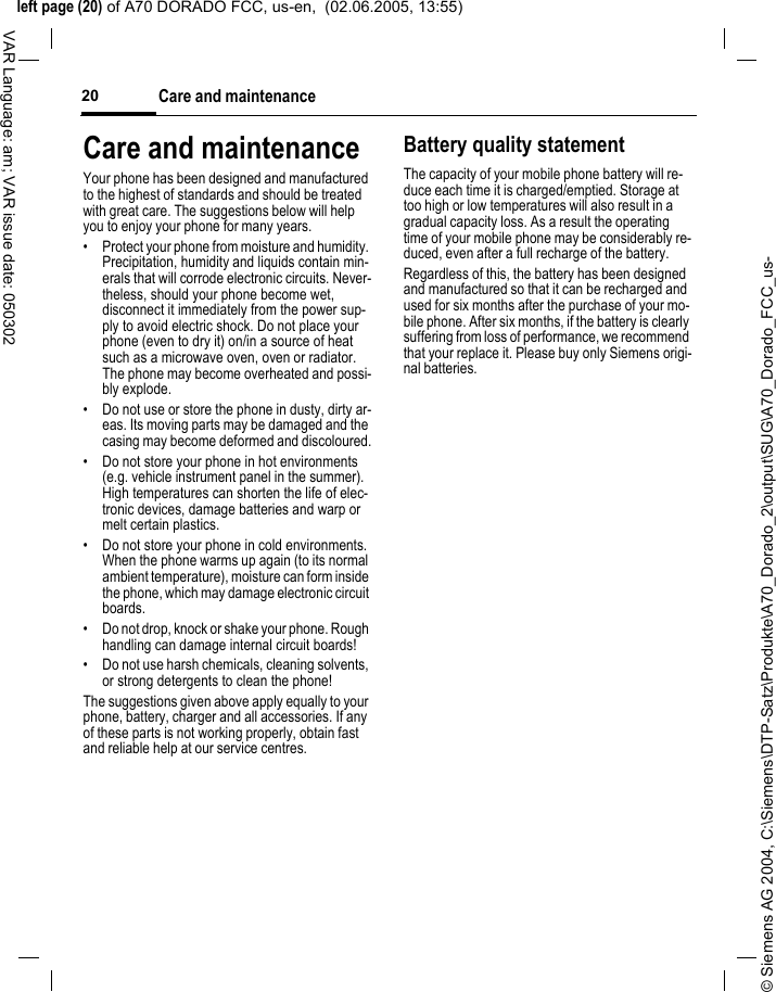 &copy; Siemens AG 2004, C:\Siemens\DTP-Satz\Produkte\A70_Dorado_2\output\SUG\A70_Dorado_FCC_us-left page (20) of A70 DORADO FCC, us-en,  (02.06.2005, 13:55)Care and maintenance20VAR Language: am; VAR issue date: 050302Care and maintenanceYour phone has been designed and manufactured to the highest of standards and should be treated with great care. The suggestions below will help you to enjoy your phone for many years.&bull; Protect your phone from moisture and humidity. Precipitation, humidity and liquids contain min-erals that will corrode electronic circuits. Never-theless, should your phone become wet, disconnect it immediately from the power sup-ply to avoid electric shock. Do not place your phone (even to dry it) on/in a source of heat such as a microwave oven, oven or radiator. The phone may become overheated and possi-bly explode.&bull; Do not use or store the phone in dusty, dirty ar-eas. Its moving parts may be damaged and the casing may become deformed and discoloured.&bull; Do not store your phone in hot environments (e.g. vehicle instrument panel in the summer).  High temperatures can shorten the life of elec-tronic devices, damage batteries and warp or melt certain plastics. &bull; Do not store your phone in cold environments. When the phone warms up again (to its normal ambient temperature), moisture can form inside the phone, which may damage electronic circuit boards. &bull; Do not drop, knock or shake your phone. Rough handling can damage internal circuit boards!&bull; Do not use harsh chemicals, cleaning solvents, or strong detergents to clean the phone!The suggestions given above apply equally to your phone, battery, charger and all accessories. If any of these parts is not working properly, obtain fast and reliable help at our service centres.Battery quality statementThe capacity of your mobile phone battery will re-duce each time it is charged/emptied. Storage at too high or low temperatures will also result in a gradual capacity loss. As a result the operating time of your mobile phone may be considerably re-duced, even after a full recharge of the battery.Regardless of this, the battery has been designed and manufactured so that it can be recharged and used for six months after the purchase of your mo-bile phone. After six months, if the battery is clearly suffering from loss of performance, we recommend that your replace it. Please buy only Siemens origi-nal batteries.