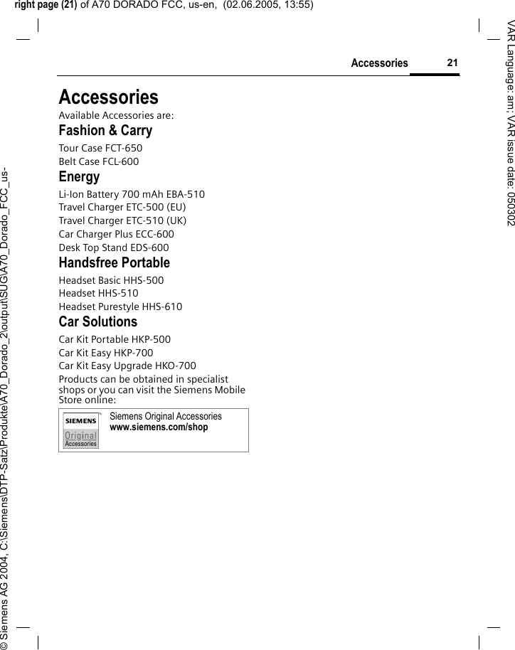 right page (21) of A70 DORADO FCC, us-en,  (02.06.2005, 13:55)&copy; Siemens AG 2004, C:\Siemens\DTP-Satz\Produkte\A70_Dorado_2\output\SUG\A70_Dorado_FCC_us-21AccessoriesVAR Language: am; VAR issue date: 050302AccessoriesAvailable Accessories are:Fashion &amp; CarryTour Case FCT-650Belt Case FCL-600EnergyLi-Ion Battery 700 mAh EBA-510Travel Charger ETC-500 (EU)Travel Charger ETC-510 (UK)Car Charger Plus ECC-600Desk Top Stand EDS-600Handsfree PortableHeadset Basic HHS-500Headset HHS-510Headset Purestyle HHS-610Car SolutionsCar Kit Portable HKP-500Car Kit Easy HKP-700Car Kit Easy Upgrade HKO-700Products can be obtained in specialist shops or you can visit the Siemens Mobile Store online: Siemens Original Accessorieswww.siemens.com/shop