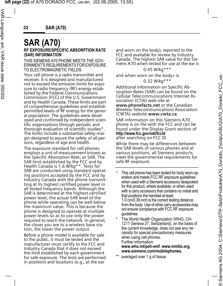 &copy; Siemens AG 2004, C:\Siemens\DTP-Satz\Produkte\A70_Dorado_2\output\SUG\A70_Dorado_FCC_us-left page (22) of A70 DORADO FCC, us-en,  (02.06.2005, 13:55)SAR (A70)22VAR Language: am; VAR issue date: 050302SAR (A70)RF EXPOSURE/SPECIFIC ABSORPTION RATE (SAR) INFORMATIONTHIS SIEMENS A70 PHONE MEETS THE GOV-ERNMENT'S REQUIREMENTS FOR EXPOSURE TO ELECTROMAGNETIC FIELDS.Your cell phone is a radio transmitter and receiver. It is designed and manufactured not to exceed the emission limits for expo-sure to radio frequency (RF) energy estab-lished by the Federal Communications Commission (FCC) of the U.S. Government and by Health Canada. These limits are part of comprehensive guidelines and establish permitted levels of RF energy for the gener-al population. The guidelines were devel-oped and confirmed by independent scien-tific organizations through periodic and thorough evaluation of scientific studies*. The limits include a substantial safety mar-gin designed to assure the safety of all per-sons, regardless of age and health.The exposure standard for cell phones employs a unit of measurement known as the Specific Absorption Rate, or SAR. The SAR limit established by the FCC and by Health Canada is 1.6 W/kg**. Tests for SAR are conducted using standard operat-ing positions accepted by the FCC and by Industry Canada with the phone transmit-ting at its highest certified power level in all tested frequency bands. Although the SAR is determined at the highest certified power level, the actual SAR level of the phone while operating can be well below the maximum value. This is because the phone is designed to operate at multiple power levels so as to use only the power required to reach the network. In general, the closer you are to a wireless base sta-tion, the lower the power output. Before a phone model is available for sale to the public, it must be tested and the manufacturer must certify to the FCC and Industry Canada that it does not exceed the limit established by each government for safe exposure. The tests are performed in positions and locations (e.g., at the ear and worn on the body), reported to the FCC and available for review by Industry Canada. The highest SAR value for this Sie-mens A70 when tested for use at the ear is0.45 W/kg***and when worn on the body+ is0.32 W/kg***Additional information on Specific Ab-sorption Rates (SAR) can be found on the Cellular Telecommunications Internet As-sociation (CTIA) web-site at www.phonefacts.net or the Canadian Wireless Telecommunications Association (CWTA) website www.cwta.caSAR information on this Siemens A70 phone is on file with the FCC and can be found under the Display Grant section of http://www.fcc.gov/oet/fccid after searching on FCC ID.While there may be differences between the SAR levels of various phones and at various positions, all Siemens products meet the governmental requirements for safe RF exposure. +  This cell phone has been tested for body worn op-eration and meets FCC RF exposure guidelines when used with a Siemens accessory designated for this product, where available, or when used with a carry accessory that contains no metal and that positions the handset at least 1.0 cm/0.39 inch is the correct testing distance from the body. Use of other carry accessories may not ensure compliance with FCC RF exposure guidelines.* The World Health Organization (WHO, CH-1211 Geneva 27, Switzerland), on the basis of the current knowledge, does not see any ne-cessity for special precautionary measures when using cell phones.Further information: www.who.int/peh-emf, www.mmfai.org, www.siemens.com/mobilephones.** averaged over 1 g of tissue.