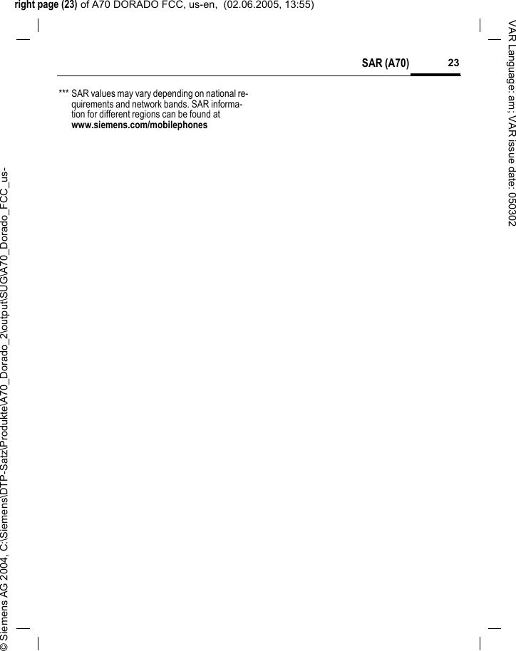 right page (23) of A70 DORADO FCC, us-en,  (02.06.2005, 13:55)&copy; Siemens AG 2004, C:\Siemens\DTP-Satz\Produkte\A70_Dorado_2\output\SUG\A70_Dorado_FCC_us-23SAR (A70)VAR Language: am; VAR issue date: 050302*** SAR values may vary depending on national re-quirements and network bands. SAR informa-tion for different regions can be found at www.siemens.com/mobilephones