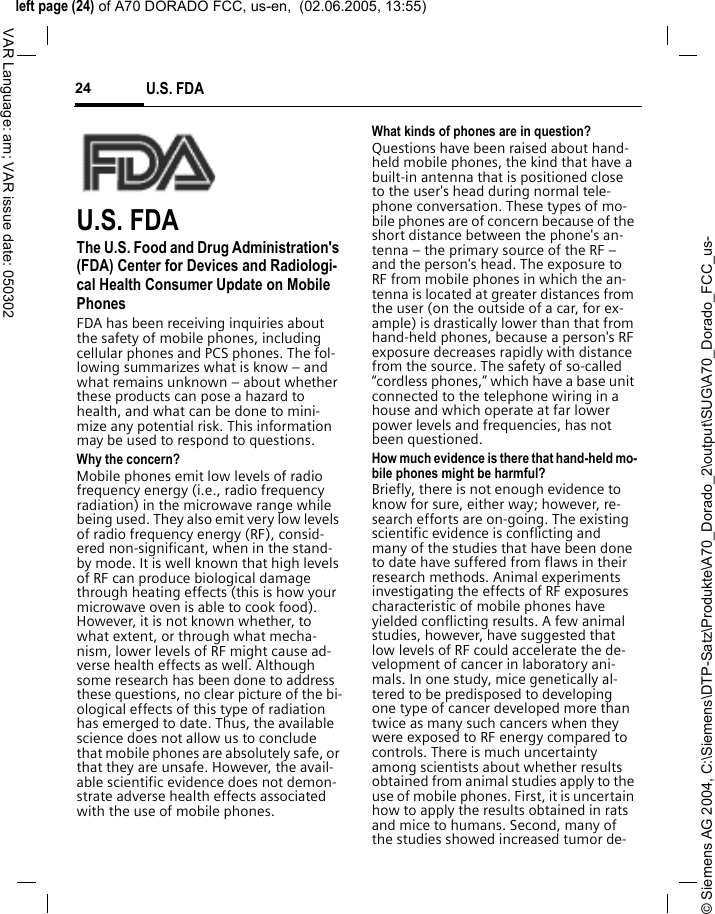 &copy; Siemens AG 2004, C:\Siemens\DTP-Satz\Produkte\A70_Dorado_2\output\SUG\A70_Dorado_FCC_us-left page (24) of A70 DORADO FCC, us-en,  (02.06.2005, 13:55)U.S. FDA24VAR Language: am; VAR issue date: 050302U.S. FDAThe U.S. Food and Drug Administration's (FDA) Center for Devices and Radiologi-cal Health Consumer Update on Mobile PhonesFDA has been receiving inquiries about the safety of mobile phones, including cellular phones and PCS phones. The fol-lowing summarizes what is know &ndash; and what remains unknown &ndash; about whether these products can pose a hazard to health, and what can be done to mini-mize any potential risk. This information may be used to respond to questions.Why the concern?Mobile phones emit low levels of radio frequency energy (i.e., radio frequency radiation) in the microwave range while being used. They also emit very low levels of radio frequency energy (RF), consid-ered non-significant, when in the stand-by mode. It is well known that high levels of RF can produce biological damage through heating effects (this is how your microwave oven is able to cook food). However, it is not known whether, to what extent, or through what mecha-nism, lower levels of RF might cause ad-verse health effects as well. Although some research has been done to address these questions, no clear picture of the bi-ological effects of this type of radiation has emerged to date. Thus, the available science does not allow us to conclude that mobile phones are absolutely safe, or that they are unsafe. However, the avail-able scientific evidence does not demon-strate adverse health effects associated with the use of mobile phones.What kinds of phones are in question?Questions have been raised about hand-held mobile phones, the kind that have a built-in antenna that is positioned close to the user's head during normal tele-phone conversation. These types of mo-bile phones are of concern because of the short distance between the phone's an-tenna &ndash; the primary source of the RF &ndash; and the person's head. The exposure to RF from mobile phones in which the an-tenna is located at greater distances from the user (on the outside of a car, for ex-ample) is drastically lower than that from hand-held phones, because a person's RF exposure decreases rapidly with distance from the source. The safety of so-called &ldquo;cordless phones,&rdquo; which have a base unit connected to the telephone wiring in a house and which operate at far lower power levels and frequencies, has not been questioned.How much evidence is there that hand-held mo-bile phones might be harmful?Briefly, there is not enough evidence to know for sure, either way; however, re-search efforts are on-going. The existing scientific evidence is conflicting and many of the studies that have been done to date have suffered from flaws in their research methods. Animal experiments investigating the effects of RF exposures characteristic of mobile phones have yielded conflicting results. A few animal studies, however, have suggested that low levels of RF could accelerate the de-velopment of cancer in laboratory ani-mals. In one study, mice genetically al-tered to be predisposed to developing one type of cancer developed more than twice as many such cancers when they were exposed to RF energy compared to controls. There is much uncertainty among scientists about whether results obtained from animal studies apply to the use of mobile phones. First, it is uncertain how to apply the results obtained in rats and mice to humans. Second, many of the studies showed increased tumor de-