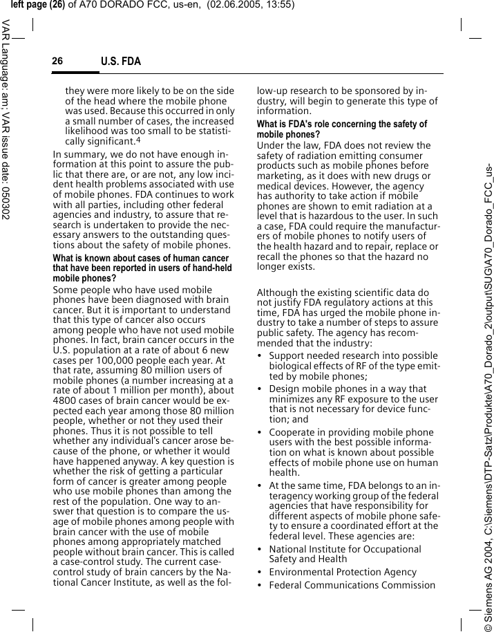 &copy; Siemens AG 2004, C:\Siemens\DTP-Satz\Produkte\A70_Dorado_2\output\SUG\A70_Dorado_FCC_us-left page (26) of A70 DORADO FCC, us-en,  (02.06.2005, 13:55)U.S. FDA26VAR Language: am; VAR issue date: 050302they were more likely to be on the side of the head where the mobile phone was used. Because this occurred in only a small number of cases, the increased likelihood was too small to be statisti-cally significant.4In summary, we do not have enough in-formation at this point to assure the pub-lic that there are, or are not, any low inci-dent health problems associated with use of mobile phones. FDA continues to work with all parties, including other federal agencies and industry, to assure that re-search is undertaken to provide the nec-essary answers to the outstanding ques-tions about the safety of mobile phones.What is known about cases of human cancer that have been reported in users of hand-held mobile phones?Some people who have used mobile phones have been diagnosed with brain cancer. But it is important to understand that this type of cancer also occurs among people who have not used mobile phones. In fact, brain cancer occurs in the U.S. population at a rate of about 6 new cases per 100,000 people each year. At that rate, assuming 80 million users of mobile phones (a number increasing at a rate of about 1 million per month), about 4800 cases of brain cancer would be ex-pected each year among those 80 million people, whether or not they used their phones. Thus it is not possible to tell whether any individual's cancer arose be-cause of the phone, or whether it would have happened anyway. A key question is whether the risk of getting a particular form of cancer is greater among people who use mobile phones than among the rest of the population. One way to an-swer that question is to compare the us-age of mobile phones among people with brain cancer with the use of mobile phones among appropriately matched people without brain cancer. This is called a case-control study. The current case-control study of brain cancers by the Na-tional Cancer Institute, as well as the fol-low-up research to be sponsored by in-dustry, will begin to generate this type of information.What is FDA's role concerning the safety of mobile phones?Under the law, FDA does not review the safety of radiation emitting consumer products such as mobile phones before marketing, as it does with new drugs or medical devices. However, the agency has authority to take action if mobile phones are shown to emit radiation at a level that is hazardous to the user. In such a case, FDA could require the manufactur-ers of mobile phones to notify users of the health hazard and to repair, replace or recall the phones so that the hazard no longer exists. Although the existing scientific data do not justify FDA regulatory actions at this time, FDA has urged the mobile phone in-dustry to take a number of steps to assure public safety. The agency has recom-mended that the industry:&bull; Support needed research into possible biological effects of RF of the type emit-ted by mobile phones;&bull; Design mobile phones in a way that minimizes any RF exposure to the user that is not necessary for device func-tion; and&bull; Cooperate in providing mobile phone users with the best possible informa-tion on what is known about possible effects of mobile phone use on human health.&bull; At the same time, FDA belongs to an in-teragency working group of the federal agencies that have responsibility for different aspects of mobile phone safe-ty to ensure a coordinated effort at the federal level. These agencies are:&bull; National Institute for Occupational Safety and Health&bull; Environmental Protection Agency&bull; Federal Communications Commission