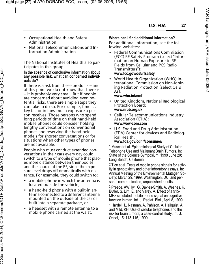right page (27) of A70 DORADO FCC, us-en,  (02.06.2005, 13:55)&copy; Siemens AG 2004, C:\Siemens\DTP-Satz\Produkte\A70_Dorado_2\output\SUG\A70_Dorado_FCC_us-27U.S. FDAVAR Language: am; VAR issue date: 050302&bull; Occupational Health and Safety Administration&bull; National Telecommunications and In-formation AdministrationThe National Institutes of Health also par-ticipates in this group.In the absence of conclusive information about any possible risk, what can concerned individ-uals do?If there is a risk from these products &ndash; and at this point we do not know that there is &ndash; it is probably very small. But if people are concerned about avoiding even po-tential risks, there are simple steps they can take to do so. For example, time is a key factor in how much exposure a per-son receives. Those persons who spend long periods of time on their hand-held mobile phones could consider holding lengthy conversations on conventional phones and reserving the hand-held models for shorter conversations or for situations when other types of phones are not available.People who must conduct extended con-versations in their cars every day could switch to a type of mobile phone that plac-es more distance between their bodies and the source of the RF, since the expo-sure level drops off dramatically with dis-tance. For example, they could switch to:&bull; a mobile phone in which the antenna is located outside the vehicle,&bull; a hand-held phone with a built-in an-tenna connected to a different antenna mounted on the outside of the car or built into a separate package, or&bull; a headset with a remote antenna to a mobile phone carried at the waist.Where can I find additional information?For additional information, see the fol-lowing websites:&bull; Federal Communications Commission (FCC) RF Safety Program (select &ldquo;Infor-mation on Human Exposure to RF Fields from Cellular and PCS Radio Transmitters&rdquo;): www.fcc.gov/oet/rfsafety&bull; World Health Organization (WHO) In-ternational Commission on Non-Ioniz-ing Radiation Protection (select Qs &amp; As): www.who.int/emf&bull; United Kingdom, National Radiological Protection Board: www.nrpb.org.uk&bull; Cellular Telecommunications Industry Association (CTIA): www.wow-com.com&bull; U.S. Food and Drug Administration (FDA) Center for devices and Radiolog-ical Health: www.fda.gov/cdhr/consumer/1 Muscat et al. Epidemiological Study of Cellular Telephone Use and Malignant Brain Tumors. In: State of the Science Symposium; 1999 June 20; Long Beach, California.2 Tice et al. Tests of mobile phone signals for activ-ity in genotoxicity and other laboratory assays. In: Annual Meeting of the Environmental Mutagen So-ciety; March 29, 1999, Washington, DC; and per-sonal communication, unpublished results.3 Preece, AW, Iwi, G, Davies-Smith, A, Wesnes, K, Butler, S, Lim, E, and Varey, A. Effect of a 915- MHz simulated mobile phone signal on cognitive function in man. Int. J. Radiat. Biol., April 8, 1999.4 Hardell, L, Nasman, A, Pahlson, A, Hallquist, A and Mild, KH. Use of cellular telephones and the risk for brain tumors; a case-control study. Int. J. Oncol, 15: 113-116, 1999.