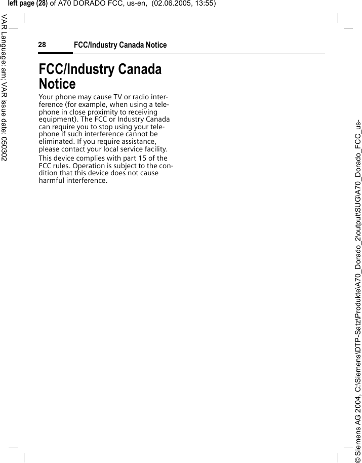 &copy; Siemens AG 2004, C:\Siemens\DTP-Satz\Produkte\A70_Dorado_2\output\SUG\A70_Dorado_FCC_us-left page (28) of A70 DORADO FCC, us-en,  (02.06.2005, 13:55)FCC/Industry Canada Notice28VAR Language: am; VAR issue date: 050302FCC/Industry Canada NoticeYour phone may cause TV or radio inter-ference (for example, when using a tele-phone in close proximity to receiving equipment). The FCC or Industry Canada can require you to stop using your tele-phone if such interference cannot be eliminated. If you require assistance, please contact your local service facility.This device complies with part 15 of the FCC rules. Operation is subject to the con-dition that this device does not cause harmful interference.