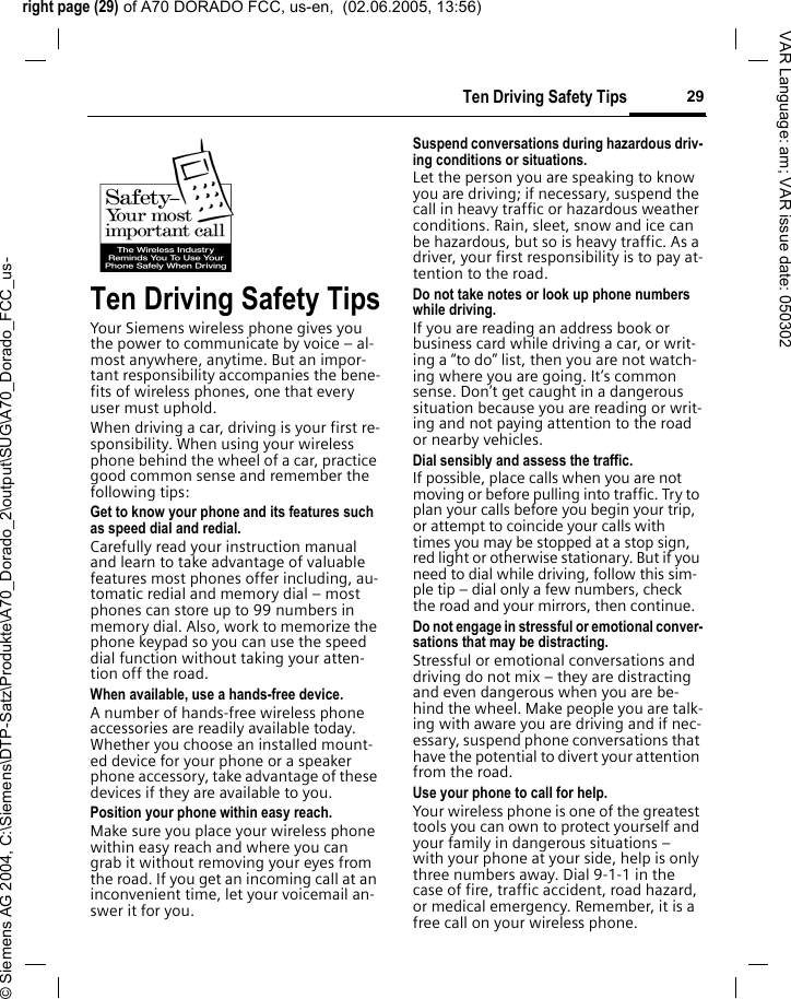 right page (29) of A70 DORADO FCC, us-en,  (02.06.2005, 13:56)&copy; Siemens AG 2004, C:\Siemens\DTP-Satz\Produkte\A70_Dorado_2\output\SUG\A70_Dorado_FCC_us-29Ten Driving Safety TipsVAR Language: am; VAR issue date: 050302Ten Driving Safety TipsYour Siemens wireless phone gives you the power to communicate by voice &ndash; al-most anywhere, anytime. But an impor-tant responsibility accompanies the bene-fits of wireless phones, one that every user must uphold.When driving a car, driving is your first re-sponsibility. When using your wireless phone behind the wheel of a car, practice good common sense and remember the following tips:Get to know your phone and its features such as speed dial and redial.Carefully read your instruction manual and learn to take advantage of valuable features most phones offer including, au-tomatic redial and memory dial &ndash; most phones can store up to 99 numbers in memory dial. Also, work to memorize the phone keypad so you can use the speed dial function without taking your atten-tion off the road.When available, use a hands-free device.A number of hands-free wireless phone accessories are readily available today. Whether you choose an installed mount-ed device for your phone or a speaker phone accessory, take advantage of these devices if they are available to you.Position your phone within easy reach.Make sure you place your wireless phone within easy reach and where you can grab it without removing your eyes from the road. If you get an incoming call at an inconvenient time, let your voicemail an-swer it for you.Suspend conversations during hazardous driv-ing conditions or situations.Let the person you are speaking to know you are driving; if necessary, suspend the call in heavy traffic or hazardous weather conditions. Rain, sleet, snow and ice can be hazardous, but so is heavy traffic. As a driver, your first responsibility is to pay at-tention to the road.Do not take notes or look up phone numbers while driving.If you are reading an address book or business card while driving a car, or writ-ing a &ldquo;to do&rdquo; list, then you are not watch-ing where you are going. It&rsquo;s common sense. Don&rsquo;t get caught in a dangerous situation because you are reading or writ-ing and not paying attention to the road or nearby vehicles.Dial sensibly and assess the traffic.If possible, place calls when you are not moving or before pulling into traffic. Try to plan your calls before you begin your trip, or attempt to coincide your calls with times you may be stopped at a stop sign, red light or otherwise stationary. But if you need to dial while driving, follow this sim-ple tip &ndash; dial only a few numbers, check the road and your mirrors, then continue.Do not engage in stressful or emotional conver-sations that may be distracting.Stressful or emotional conversations and driving do not mix &ndash; they are distracting and even dangerous when you are be-hind the wheel. Make people you are talk-ing with aware you are driving and if nec-essary, suspend phone conversations that have the potential to divert your attention from the road.Use your phone to call for help.Your wireless phone is one of the greatest tools you can own to protect yourself and your family in dangerous situations &ndash; with your phone at your side, help is only three numbers away. Dial 9-1-1 in the case of fire, traffic accident, road hazard, or medical emergency. Remember, it is a free call on your wireless phone.