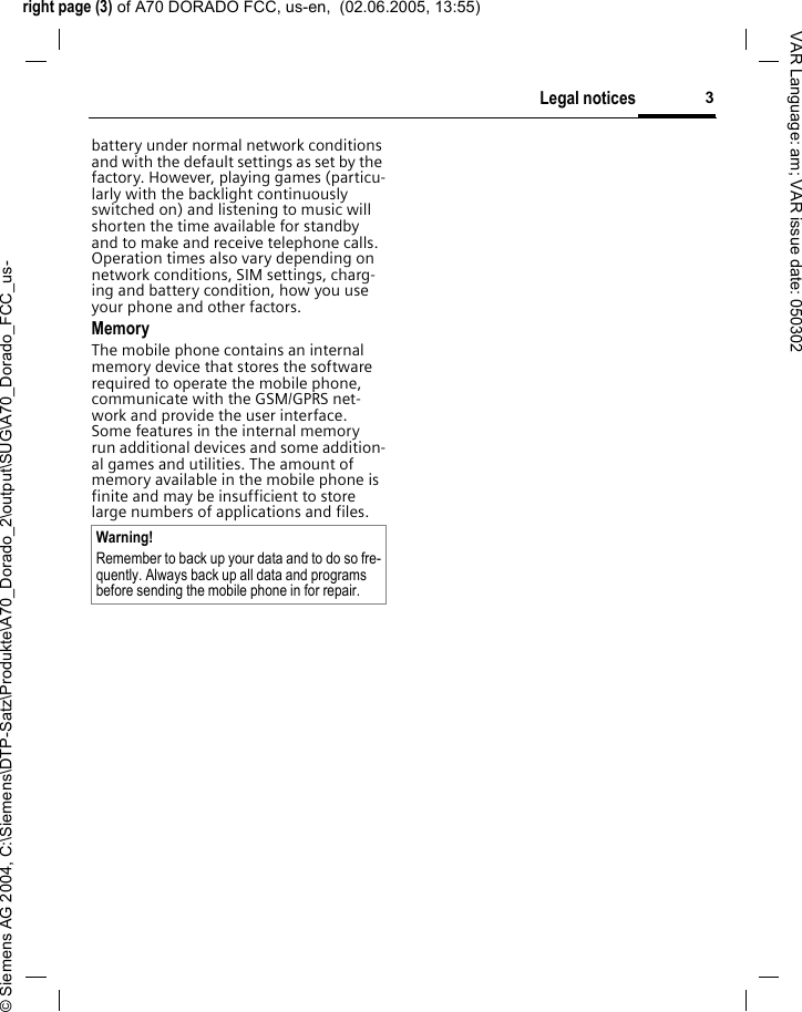 right page (3) of A70 DORADO FCC, us-en,  (02.06.2005, 13:55)&copy; Siemens AG 2004, C:\Siemens\DTP-Satz\Produkte\A70_Dorado_2\output\SUG\A70_Dorado_FCC_us-3Legal noticesVAR Language: am; VAR issue date: 050302battery under normal network conditions and with the default settings as set by the factory. However, playing games (particu-larly with the backlight continuously switched on) and listening to music will shorten the time available for standby and to make and receive telephone calls. Operation times also vary depending on network conditions, SIM settings, charg-ing and battery condition, how you use your phone and other factors. MemoryThe mobile phone contains an internal memory device that stores the software required to operate the mobile phone, communicate with the GSM/GPRS net-work and provide the user interface. Some features in the internal memory run additional devices and some addition-al games and utilities. The amount of memory available in the mobile phone is finite and may be insufficient to store large numbers of applications and files. Warning!Remember to back up your data and to do so fre-quently. Always back up all data and programs before sending the mobile phone in for repair.