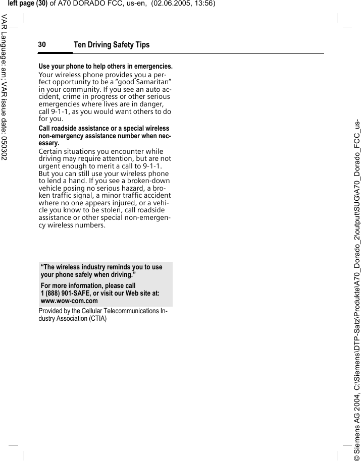 &copy; Siemens AG 2004, C:\Siemens\DTP-Satz\Produkte\A70_Dorado_2\output\SUG\A70_Dorado_FCC_us-left page (30) of A70 DORADO FCC, us-en,  (02.06.2005, 13:56)Ten Driving Safety Tips30VAR Language: am; VAR issue date: 050302Use your phone to help others in emergencies.Your wireless phone provides you a per-fect opportunity to be a &ldquo;good Samaritan&rdquo; in your community. If you see an auto ac-cident, crime in progress or other serious emergencies where lives are in danger, call 9-1-1, as you would want others to do for you.Call roadside assistance or a special wireless non-emergency assistance number when nec-essary.Certain situations you encounter while driving may require attention, but are not urgent enough to merit a call to 9-1-1. But you can still use your wireless phone to lend a hand. If you see a broken-down vehicle posing no serious hazard, a bro-ken traffic signal, a minor traffic accident where no one appears injured, or a vehi-cle you know to be stolen, call roadside assistance or other special non-emergen-cy wireless numbers.Provided by the Cellular Telecommunications In-dustry Association (CTIA)&ldquo;The wireless industry reminds you to use your phone safely when driving.&rdquo;For more information, please call 1 (888) 901-SAFE, or visit our Web site at: www.wow-com.com
