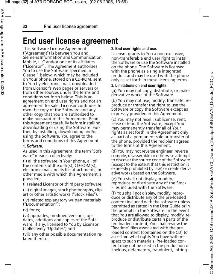 &copy; Siemens AG 2004, C:\Siemens\DTP-Satz\Produkte\A70_Dorado_2\output\SUG\A70_Dorado_FCC_us-left page (32) of A70 DORADO FCC, us-en,  (02.06.2005, 13:56)End user license agreement32VAR Language: am; VAR issue date: 050302End user license agreementThis Software License Agreement ("Agreement") is between You and Siemens Information and Communication Mobile, LLC and/or one of its affiliates ("Licensor"). The Agreement authorizes You to use the Software specified in Clause 1 below, which may be included on Your phone, stored on a CD-ROM, sent to You by electronic mail, downloaded from Licensor's Web pages or servers or from other sources under the terms and conditions set forth below. This is an agreement on end user rights and not an agreement for sale. Licensor continues to own the copy of the Software and any other copy that You are authorized to make pursuant to this Agreement. Read this Agreement carefully before installing, downloading or using the Software. Fur-ther, by installing, downloading and/or using the Software, You agree to the terms and conditions of this Agreement.1. Software.As used in this Agreement, the term "Soft-ware" means, collectively: (i) all the software in Your phone, all of the contents of the disk(s), CD-ROM(s), electronic mail and its file attachments, or other media with which this Agreement is provided;(ii) related Licensor or third party software;(iii) digital images, stock photographs, clip art or other artistic works ("Stock Files"); (iv) related explanatory written materials ("Documentation"); (v) fonts; (vi) upgrades, modified versions, up-dates, additions and copies of the Soft-ware, if any, licensed to You by Licensor (collectively "Updates") and(vii) any other possible documentation re-lated thereto.2. End user rights and use.Licensor grants to You a non-exclusive, non-transferable end user right to install the Software or use the Software installed on the phone. The Software is licensed with the phone as a single integrated product and may be used with the phone only as set forth in these licensing terms.3. Limitations on end user rights.(a) You may not copy, distribute, or make derivative works of the Software.(b) You may not use, modify, translate, re-produce or transfer the right to use the Software or copy the Software except as expressly provided in this Agreement.(c) You may not resell, sublicense, rent, lease or lend the Software; except You may permanently transfer all of Your rights as set forth in the Agreement only as part of a permanent sale or transfer of the phone, provided the recipient agrees to the terms of this Agreement.(d) You may not reverse engineer, reverse compile, disassemble or otherwise attempt to discover the source code of the Software (except to the extent that this restriction is expressly prohibited by law) or create deriv-ative works based on the Software.(e) You shall not display, modify, reproduce or distribute any of the Stock Files included with the Software.(f) You shall not display, modify, repro-duce or distribute any of the pre-loaded content included with the software unless permitted as stated in the User Guide or in the prompts in the Software. In the event that You are allowed to display, modify, re-produce or distribute certain parts of the pre-loaded content, You shall review the "Readme" files associated with the pre-loaded content (contained on the CD) to ascertain what rights You have with re-spect to such materials. Pre-loaded con-tent may not be used in the production of libelous, defamatory, fraudulent, infring-