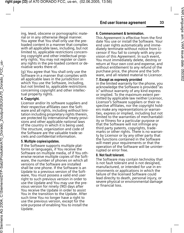 right page (33) of A70 DORADO FCC, us-en,  (02.06.2005, 13:56)&copy; Siemens AG 2004, C:\Siemens\DTP-Satz\Produkte\A70_Dorado_2\output\SUG\A70_Dorado_FCC_us-33End user license agreementVAR Language: am; VAR issue date: 050302ing, lewd, obscene or pornographic mate-rial or in any otherwise illegal manner. You agree that You shall only use the pre-loaded content in a manner that complies with all applicable laws, including, but not limited to, applicable restrictions concern-ing copyright and other intellectual prop-erty rights. You may not register or claim any rights in the pre-loaded content or de-rivative works there of.(g) You agree that You shall only use the Software in a manner that complies with all applicable laws in the jurisdiction in which You use the Software, including, but not limited to, applicable restrictions concerning copyright and other intellec-tual property rights.4. Copyright.Licensor and/or its software suppliers and their respective affiliates own the Soft-ware and all rights, including without limi-tation including proprietary rights therein, are protected by international treaty provi-sions and other applicable national laws of the country in which it is being used. The structure, organization and code of the Software are the valuable trade se-crets and confidential information.5. Multiple copies/updates.If the Software supports multiple plat-forms or languages, if You receive the Software on multiple media, of if You oth-erwise receive multiple copies of the Soft-ware, the number of phones on which all versions of the Software are installed shall be one phone. If the Software is an Update to a previous version of the Soft-ware, You must possess a valid end user right to such previous version in order to use the Update and You may use the pre-vious version for ninety (90) days after You receive the Update in order to assist You in the transition to the Update. After such time You no longer have a right to use the previous version, except for the sole purpose of enabling You to install the Update.6. Commencement &amp; termination.This Agreement is effective from the first date You use or install the Software. Your end user rights automatically and imme-diately terminate without notice from Li-censor if You fail to comply with any pro-vision of this Agreement. In such event, You must immediately delete, destroy or return at Your own cost and expense, and without entitlement to any refund of the purchase price, the phone and the Soft-ware, and all related material to Licensor.7. Except as expressly provided in the limited warranty for the phone, you acknowledge the Software is provided "as is" without warranty of any kind express or implied. To the maximum extent per-mitted by applicable law neither Licensor, Licensor's Software suppliers or their re-spective affiliates, nor the copyright hold-ers make any representations or warran-ties, express or implied, including but not limited to the warranties of merchantabil-ity or fitness for a particular purpose or that the Software will not infringe any third party patents, copyrights, trade-marks or other rights. There is no warran-ty by Licensor or by any other party that the functions contained in the Software will meet your requirements or that the operation of the Software will be uninter-rupted or error free.8. Not fault tolerant. The Software may contain technoloy that is not fault tolerant and is not designed, manufactured, or intended for use in en-vironments or applications in which the failure of the licensed Software could lead direclty to death, personal injury, or severe physical or environmental damage or financial loss.