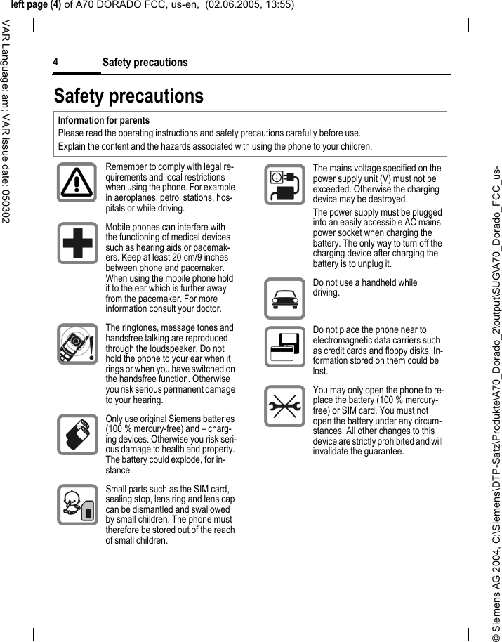 &copy; Siemens AG 2004, C:\Siemens\DTP-Satz\Produkte\A70_Dorado_2\output\SUG\A70_Dorado_FCC_us-left page (4) of A70 DORADO FCC, us-en,  (02.06.2005, 13:55)Safety precautions4VAR Language: am; VAR issue date: 050302Safety precautionsInformation for parentsPlease read the operating instructions and safety precautions carefully before use.Explain the content and the hazards associated with using the phone to your children.Remember to comply with legal re-quirements and local restrictions when using the phone. For example in aeroplanes, petrol stations, hos-pitals or while driving.Mobile phones can interfere with the functioning of medical devices such as hearing aids or pacemak-ers. Keep at least 20 cm/9 inches between phone and pacemaker. When using the mobile phone hold it to the ear which is further away from the pacemaker. For more information consult your doctor.The ringtones, message tones and handsfree talking are reproduced through the loudspeaker. Do not hold the phone to your ear when it rings or when you have switched on the handsfree function. Otherwise you risk serious permanent damage to your hearing.Only use original Siemens batteries (100 % mercury-free) and &ndash; charg-ing devices. Otherwise you risk seri-ous damage to health and property. The battery could explode, for in-stance.Small parts such as the SIM card, sealing stop, lens ring and lens cap can be dismantled and swallowed by small children. The phone must therefore be stored out of the reach of small children.The mains voltage specified on the power supply unit (V) must not be exceeded. Otherwise the charging device may be destroyed.The power supply must be plugged into an easily accessible AC mains power socket when charging the battery. The only way to turn off the charging device after charging the battery is to unplug it. Do not use a handheld while driving.Do not place the phone near to electromagnetic data carriers such as credit cards and floppy disks. In-formation stored on them could be lost.You may only open the phone to re-place the battery (100 % mercury-free) or SIM card. You must not open the battery under any circum-stances. All other changes to this device are strictly prohibited and will invalidate the guarantee.